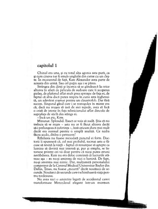 capitolul 1
C h in u l era una, şi cu totul alta agonia asta pură, ca
şi cum cineva i-ar fi sm uls unghiile d in carne cu un cleş­
te. în m o m en tu l de faţă, Kate A lexander avea parte de
aceasta d in urm ă. Sau cel p u ţin aşa i se părea.
Strângea d in d in ţi şi încerca să se gândească la orice
altceva în afară de pelicula de sudoare care îi acoperea
pielea, de plafonul aflat m ult prea aproape de faţa ei, de
faptul că abia dacă putea respira în cutia asta înghesui­
tă, u n adevărat coşm ar pen tru u n claustrofob. D ar fără
succes. S ingurul gând care i se rostogolea în m in te era
că, dacă nu reuşea să iasă de aici repede, avea să facă
o criză de isterie în faţa teh nicianului aflat dincolo de
suprafaţa de sticlă d in stânga ei.
- în c ă u n pic, Kate.
M inunat. Splendid. Exact ce voia să audă. Ştia că n u
trebuia să se m işte - asta nu ar fi făcut altceva decât
să-i prelungească suferinţa -, însă oricum d u ra m ai m ult
decât era n orm al p en tru o sim plă analiză. C e naiba
făcea acolo, dădea o petrecere?
R ăbdarea nu fusese niciodată p u n ctu l ei forte. D oc­
torii îi spuseseră că, cel m ai probabil, tocm ai asta o tă­
cuse să revină la viaţă - faptul că renunţase să aştepte ca
lum ina să devină m ai intensă şi, p u r şi sim plu, se în ­
torsese p rin tre cei vii d o ar p enrru că nu-şi putea stru n i
nerăbdarea. Kate n u era deloc convinsă că lucrurile stă­
teau aşa - ea nu-şi am intea de nici o lum ină. D e fapt,
nu-şi am intea m ai nim ic. D ar, m ulţum ită personalului
co m p eten t de la C e n tru l M edical U niversitar Baylor d in
D allas, Texas, nu fusese „m oartă" decât nouăzeci de se­
cunde. N ouăzeci de secunde care-i schim baseră viaţa pen­
tru totdeauna.
N u avea nici o am in tire legată de accidentul care-i
transform ase M ercedesul elegant în tr-u n m o rm an
 