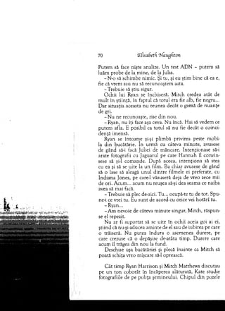 70 'Elisabetf, ^augfiton
P utem să face nişte analize. U n test A D N - putem să
luăm probe de la m ine, de la Julia.
- N o să schim be nim ic. Şi tu, şi eu ştim bine că ea e,
fie că vrem sau nu să recunoaştem asta.
-T re b u ie să ştiu sigur.
O chii lui Ryan se închiseră. M itch credea atât de
m u lt în ştiinţă, în faptul că to tu l era fie alb, fie negru...
D ar situaţia aceasta nu reunea decât o gam ă de n u an ţe
d e gri.
- N u ne recunoaşte, zise d in nou.
-R y an , nu îţi face aşa ceva. N u încă. H ai să vedem ce
p utem afla. E posibil ca totul să nu fie decât o coinci­
den ţă im ensă.
Ryan se întoarse şi-şi plim bă privirea peste m obi­
la d in bucătărie. în urm ă cu câteva m inute, avusese
de gând să-i facă Juliei de m âncare. Intenţionase să-i
arate fotografii cu Jaguarul pe care H an n ah îl convin­
sese să şi-l com ande. D upă aceea, in ten ţio n a să stea
cu ea şi să se uite la u n film . Ba chiar avusese de gând
să o lase să aleagă u n u l d in tre film ele ei preferate, cu
In d ian a Jones, pe care-1 văzuseră deja de vreo zece m ii
de ori. A cum ... acum n u reuşea să-şi dea seam a ce naiba
avea să m ai facă.
-T re b u ie să plec de-aici. T u... ocupă-te tu de tot. Spu-
ne-i ce vrei tu. Eu su n t de acord cu orice vei h o tărî tu.
- Ryan...
-A m nevoie de câteva m in u te singur, M itch, răsp u n ­
se el repezit.
N u ar fi su p o rtat să se uite în ochii aceia goi ai ei,
ştiind că nu-şi aducea am inte de el sau de iubirea pe care
o trăiseră. N u putea în d u ra o asem enea durere, pe
care crezuse că o depăşise de-atâta tim p. D urere care
acum îl trăgea d in n o u la fund.
D eschise uşa bucătăriei şi plecă în ain te ca M itch să
poată schiţa vreo m işcare să-l oprească.
C â t tim p Ryan H arrison şi M itch M atthew s discutau
pe u n to n coborât în încăperea alăturată, K ate studie
fotografiile de pe poliţa şem ineului. C h ip u l d in pozele
 