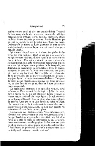 'Aştcaytâ-mâ 71
acelea sem ăna cu al ei, deşi era u n pic diferit. T recând
de la o fotografie la alta, sim ţea u n cu ren t de nelinişte
parcurgându-i întregul corp. Fam ilia H arrison, aflată
probabil intr-o excursie pe m unte. A nnie H arrison pe
u n p at de spital, cu u n bebeluş nou-nâscut în braţe.
O fotografie de n u n tă cu Ryan şi A nnie, în ziua în care
se căsătoriseră, am ân d o i la p atru ace şi zâm bind cu gura
până la urechi.
îşi sim ţea pieptul contractându-se, iar pielea îi de­
venea to t m ai fierbinte. D acă ea era cea d in fotografii,
nu îşi am intea nici u n a d in tre ocaziile cu care acestea
fuseseră făcute. D ar agitaţia stranie pe care o sim ţea în
stom ac îi spunea că asta n u însem na neap ărat că n u era
ea aceea. îşi în d ep ărtă iute privirea de la fotografii, ne-
d o rin d să se aventureze în speculaţii, şi trecu în revistă
încăperea în care se afla. N ici casa aceasta n u i se părea
nici m ăcar vag fam iliară. N ici m obila, nici tablourile
de pe pereţi, deşi era de părere că decoratorul pe care-1
angajase Ryan H arrison făcuse o treabă b ună. C anapele
de piele, perne pluşate, m ese masive d in lem n şi veioze
şic, pe care le-ar fi ales şi ea, dacă ar fi fost pusă în si­
tuaţia respectivă.
La acest gând, stom acul i se agită d in nou, şi, când
se întoarse, Kate se trezi faţă în faţă cu Julia H arrison,
care o privea fix, cu un aer bănuitor. Fetiţa refuzase să
scoată vreun cuvinţel cât tim p Ryan şi M itch fuseseră
în încăperea alăturată. K ate se sim ţi d in n o u copleşită
de em oţii. U n a era să se uite direct în ochii lui Ryan
H arrison şi să se prefacă neafectată şi cu to tu l altceva era
să o privească pe fiica lui, când, în m od clar, aceasta nu
voia nim ic altceva decât ca ea să plece.
N um ai asta nu-i trebuia acum . Avea suficiente pro­
blem e şi aşa - m utarea într-un oraş nou, strădania de a-1
face pe R eed să se adapteze la o viaţă fără tatăl lui, efor­
turile de a afla ce naiba se întâm plase cu ea. Iar acum ,
peste toate acestea, se adăuga şi u n b ărbat care era posi­
bil să fie adevăratul ei soţ şi care se u ita la ea de parcă ar
fi fost Satana în persoană! Lucrurile n-aveau cum să se
înrăutăţească m ai m u lt de-atât, nu-i aşa?
 