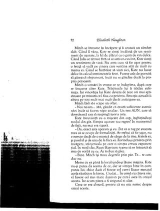 72 'ZfisaSetfi iJaugfiton
M itch se întoarse în încăpere şi îi aruncă u n zâm bet
slab. C ân d îl văzu, K ate se sim ţi încălzită de u n senti­
m en t de uşurare, la fel de plăcut ca o gură de vin dulce.
C â n d Julia se retrase fără să scoată un cuvânt, Kate sim ţi
u n sen tim en t de vină. N u avea cum să fie uşor pentru
o fetiţă să vadă pe cineva care sem ăna atât de m ult cu
m am a ei. C ân d se hotărâse să vină aici, Kate nu luase
deloc în calcul sentim entele fetei. Fusese atât de p ornită
să găsească răspunsuri, încât nu se gândise decât la pro­
pria persoană.
M itch o urm ări în vrem e ce se îndepărta, d u p ă care
se întoarse către Kate. T răsătuiile lui îi trădau sufe­
rinţa. Iar vinovăţia lui Kate deveni de zece ori m ai apă­
sătoare pe m ăsură ce-1 fixa cu privirea. Situaţia actuală îi
afecta pe toţi m ult m ai m ult decât anticipase ea.
M itch lăsă să-i scape u n oftat.
-N o i ne-am ... ăăă, gândit că există suficiente asem ă­
nări încât să facem nişte analize. U n test A D N , care să
dovedească sau să respingă teoria asta.
Kate încuviinţă cu o m işcare d in cap, înghiţindu-şi
nodul d in gât. Sim ţea uşurare sau regret? în m om entul
de faţă, nu m ai era sigură.
- D a, exact asta speram şi eu. Pot să o rog pe avocata
m ea să se ocupe de form alităţi. A r trebui să fie uşor, nu
e nevoie decât de o m ostră de sânge de la tine, fratele ei,
şi posibil şi de una de la fiica ei. Rotindu-şi privirea prin
încăpere, stânjeneala pe care o sim ţea crescu exponen­
ţial. In m od clar, Ryan H arrison n-avea să se întoarcă să
stea de vorbă cu ea. A r trebui să plec.
-B in e . M itch îşi trecu degetele prin păr. Te... te con­
duc eu.
M erse cu ea până la locul unde-şi lăsase m aşina. Kate
nu-şi putea da seam a de ce, dar se sim ţea bine în com ­
pania lui, chiar dacă el fusese ce] care-i lăsase m esajul
acela răutăcios la birou. C iudat... în urm ă cu câteva ore,
el fusese cel mai m are duşm an pe care-i avea în oraşul
acesta. Iar acum părea a fi singurul ei aliat.
C eea ce era absurd, pen tru că nu ştia nim ic despre
om ul acesta.
 