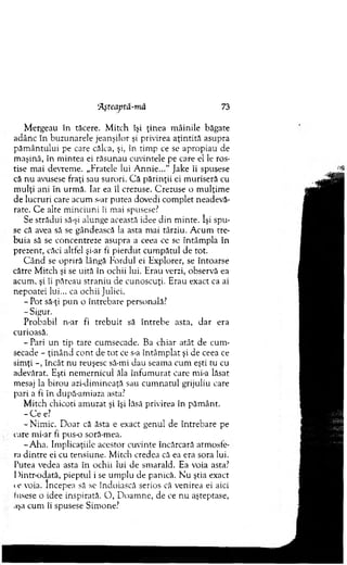 ‘Aşteaptâ-mă 73
M ergeau în tăcere. M itch îşi ţinea m âinile băgate
adânc în buzunarele jeanşilor şi privirea aţin tită asupra
păm ântului pe care călca, şi, în tim p ce se apropiau de
m aşină, în m intea ei răsunau cuvintele pe care el le ros­
tise m ai devrem e. „Fratele lui A n n i e . J a k e îi spusese
că n u avusese fraţi sau surori. C ă părinţii ei m uriseră cu
m ulţi ani în urm ă. Iar ea îl crezuse. Crezuse o m ulţim e
de lucruri care acum s-ar putea dovedi com plet neadevă-
rate. C e alte m inciuni îi mai spusese?
Se strădui să-şi alunge această idee din m inte. îşi spu­
se că avea să se gândească la asta mai târziu. A cum tre­
b uia să se concentreze asupra a ceea ce se întâm pla în
prezent, căci altfel şi-ar fi pierdut cum pătul de tot.
C ân d se opriră lângă Fordul ei Explorer, se întoarse
către M itch şi se uită în ochii lui. Erau verzi, observă ea
acum , şi îi păreau straniu de cunoscuţi. Erau exact ca ai
nepoatei lui... ca ochii Juliei.
-P o t să-ţi p u n o întrebare personală?
- Sigur.
Probabil n-ar fi treb u it să în treb e asta, d ar era
curioasă.
- Pari un tip tare cum secade. Ba chiar atât de cum ­
secade - ţinând cont de to t ce s-a întâm plat şi de ceea ce
sim ţi -, încât nu reuşesc să-mi dau seam a cum eşti tu cu
adevărat. Eşti nem ernicul ăla în fu m u rat care mi-a lăsat
mesaj la birou azi-dim ineaţă sau cum natul grijuliu care
pari a fi în după-am iaza asta?
M itch chicoti am uzat şi îşi lăsă privirea în păm ânt.
- C e e?
-N im ic . D oar că ăsta e exact genul de întrebare pe
care mi-ar fi pus-o soră-mea.
-A h a . Im plicaţiile acestor cuvinte încărcară atm osfe­
ra d intre ei cu tensiune. M itch credea că ea era sora lui.
Putea vedea asta în ochii lui de sm arald. Ea voia asta?
I >intr-odată, pieptul i se um plu de panică. N’u ştia exact
a ' voia. Începea să se îndoiască serios că venirea ei aici
fusese o idee inspirată. O , D oam ne, de ce nu aşteptase,
uşa cum îi spusese Sim one?
 