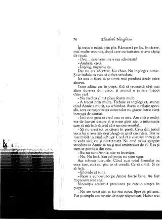 74 îfisaSetf ^ augdton
îşi trecu o m ână p rin păr. R ăm aseră pe loc, în tăcere,
m ai m ulte secunde, d u p ă care curiozitatea ei avu câştig
de cauză.
- Deci... care versiune e cea adevărată?
-A m b ele, cred.
- înţeleg, răspunse ea.
D ar n u era adevărat. N u chiar. N u înţelegea nim ic.
Şi se în d o ia că avea să o facă vreodată.
Iar asta o făcea să se sim tă m ai pierdută decât orice
altceva.
Trase adânc aer în piept, fără să reuşească să-şi m ai
aline durerea d in piept, şi aruncă o privire înapoi
către casă.
- N u cred că el m ă place foarte m ult.
- A trecut prin m ulte. T rebuie să înţelegi că, atunci
când A n n ie a m urit, s-a schim bat. Aveau o relaţie speci­
ală, ceva ce m ajoritatea oam en ilo r nu găsesc într-o viaţă
întreagă de căutări.
- îm i vine greu să cred u n a ca asta. A m citit o m ulţi­
m e de lucruri despre el şi n-am găsit nici o inform aţie
care să m ă facă să cred că e u n om sensibil.
- S ă nu crezi to t ce citeşti în presă. C eva d in to n u l
vocii lui o avertiză să-şi aleagă cu grijă cuvintele. D ar se
m ai îm blânzi când adăugă: C red că a visat ani întregi să
te vadă aici, vie şi nevătăm ată. N u cred că s-a aşteptat
vreodată ca A nnie să nu-şi m ai am intească de el. E ca şi
cum ar pierde-o d in nou.
- Eu n u su n t A nnie, zise ea încetişor.
- N u . N u încă. Sau cel p u ţin nu ştim sigur.
Aşa stăteau lucrurile. C â n d auzi totul form ulat cu
voce tare, nici nu ştiu ce să creadă. C e să sim tă. Şi ce
să facă.
- E l crede că sunt.
-R y an a cunoscut-o pe A n n ie foarte bine. A u fost
îm p reu n ă zece ani.
V inovăţia accentuă presiunea pe care o sim ţea în
piept.
- N u am venit aici să fac rău cuiva. Sper că ştii asta.
P ur şi sim plu am nevoie de nişte răspunsuri. H ab ar n-ai
 