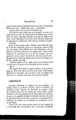 'Ăşteaptă-mâ 75
cum e să treci p rin viaţă fără să ştii cine eşti. O persoană
fără trecu t este - clătină d in cap - o anom alie.
- Ş i p u n pariu că te sperie să trăieşti aşa.
- D a, foarte m ult, răspunse ea în şoaptă, în tim p ce el
o privea fix în ochi. Şi, deşi încercă să refuze u n a ca asta,
K ate n u p u tu respinge senzaţia şocantă de dejâ-vu pe
care o avea uitându-se la el. N u vreau decât să o b ţin niş-
te răspunsuri, indiferent u n d e m ă vor conduce acestea.
- înţeleg.
K ate nu m ai spuse nim ic, fiindu-i prea frică de cum
ar fi decurs lucrurile dacă ar fi încercat. In im a îi bă-
tea cu putere. D acă M itch ar fi fost fratele ei, şi-ar fi
am in tit, nu? D ar m in tea n u îi arăta nim ic. N ici o stră­
fulgerare de am in tire, nici u n fel de im agini care să-i
apară în m inte, nim ic în afară de senzaţia aceasta de...
fam iliaritate. C â n d îşi d ăd u seam a că se u ita lu n g la el,
îşi feri repede privirea.
-T re b u ie să plec. O să... ăăă, o să te su n la b iro u când
o să fie puse la p u n ct toate detaliile p en tru analize.
- Bine.
- în regulă. Picioarele ei parcă refuzau să se p u n ă în
m işcare. D ar K ate făcu u n efort şi le urni. A tât p en tru
sănătatea ei m intală, cât şi p en tru a lui. în regulă, zise
d in n o u , cu un glas trem urat, şi se urcă în m aşină.
capitolul 6
L um ina d im ineţii se reflecta în apa golfului, iar
stâlpii înalţi ai p o d u lu i G o ld en G ate se profilau pe
fundalul verde form at de dealurile şi copacii aflaţi
de cealaltă parte. în aer plutea un m iros sărat, co ndi­
m e n tat cu u n iz de peşte putred. Kate stătea pe o bancă,
în parc, cu unghiile înfipte în lem n u l acesteia. în ju ru l
ei, pescăruşii planau încolo şi încoace, iar ţipetele lor re­
verberau în m intea ei, întinzându-i la m axim um nervii
şi aşa fragili.
L ucrul de care avea nevoie acum era u n im puls de
a se sm ulge d in am orţeală şi de a co n tin u a cercetările
 
