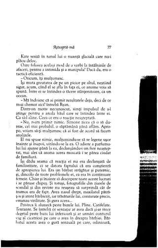 Rşteaptă-jnâ 77
K ate sesiză în to n u l lui o n u an ţă glacială care nu-i
plăcu deloc.
O are folosea acelaşi m od de a vorbi la întâlnirile de
afaceri, pentru a intim ida şi a m anipula? D acă da, era o
tactică eficientă.
- O ricum , îţi m ulţum esc.
îşi m uta greutatea de pe un picior pe altul, neştiind
sigur, acum , când el se afla în faţa ei, ce anum e voia să
spună. între ei se în tindea o tăcere stânjenitoare, ca un
ocean.
-M ă îndoiesc că ai prim it rezultatele deja, deci de ce
m-ai chem at aici? întrebă Ryan.
D intr-un m otiv necunoscut, sim ţi im pulsul de a-1
atinge pen tru a anula hăul care se întindea între ei.
C a să-l aline. C eea ce era o reacţie neaşteptată.
-N u , n-am prim it nim ic. Sim one zicea că o să d u ­
reze, cel mai probabil, o săptăm ână până aflăm . A pro­
po, voiam să-ţi m ulţum esc că ai fost de acord să facem
analizele.
El nu spuse nim ic, m ulţum indu-se să se legene uşor
înainte şi înapoi, uitându-se la ea. O adiere a parfum u­
lui lui ajunse până la ea, declanşându-i u n fior neaştep­
tat, mai ales că arom a aceea m oscată i se părea ciudat
de fam iliară.
îşi dădu seam a că reacţia ei n u era declanşată de
fam iliaritate, ci se datora faptului că era conştientă
de apropierea lui. Era un bărbat atrăgător şi puternic,
şi, dincolo de toate problem ele ei, ea era în continuare
femeie. C h iar şi înainte să descopere toate aceste lucruri
i se păruse chipeş. Şi totuşi, fotografiile d in ziarele de
scandal şi d in reviste n u reuşeau să su rp rin d ă cât de
frum os era de fapt. Avea nasul drept, m axilarul pătră-
ţos şi aten t bărbierit, iar trăsăturile lui, conturate precis,
em anau virilitate. Şi gura aceea...
Privirea îi alunecă peste buzele lui. Pline. Catifelate.
Tentante. Se întrebă ce senzaţie ar avea dacă şi-ar trece
degetul peste buza lui inferioară şi ar urm ări co nturul
vag al cicatricei pe care o avea în dreapta bărbiei. Băr­
batul acesta avea o gură senzuală pe care, odinioară,
 