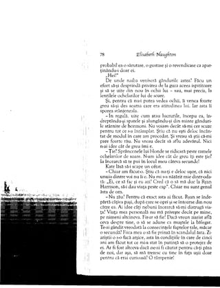 probabil ea o sărutase, o gustase şi o revendicase ca apar-
ţinându-i do ar ei.
„Hei!"
D e u n d e naiba veniseră gândurile astea? Făcu un
efort să-şi desprindă privirea de la gura aceea ispititoare
şi să se uite din nou în ochii lui - sau, m ai precis, la
lentilele ochelarilor lui de soare.
Şi, p en tru că nu-i putea vedea ochii, îi venea foarte
greu să-şi dea seam a care era atitu d in ea lui. Iar asta îi
sporea stânjeneala.
- în regulă, uite cum stau lucrurile, începu ea, în-
dreptându-şi spatele şi alungându-şi d in m inte gânduri­
le stârnite de h o rm o n i. N u voiam decât să-mi cer scuze
p en tru to t ce s-a întâm plat. Ştiu că nu eşti deloc încân­
tat de m odul în care am procedat. Şi vreau să ştii că-mi
pare foarte rău. N u vreau decât să aflu adevărul. Nici
n-ai idee cât de greu îm i e.
-Ţ ie? S prâncenele lui b londe se ridicară peste ram ele
ochelarilor de soare. N-am idee cât de greu îţi este ţie?
Ia încearcă să te pui în locul m eu câteva secunde!
K ate lăsă să-i scape u n oftat.
- C h ia r am făcut-o. Ş tiu că nu-ţi e deloc uşor, că nici
u n u ia d in tre voi nu îi e. N u mi s-a năzărit m ie dintr-oda­
tă: „Ei, ce să fac şi eu azi? C red că o să mă duc la Ryan
H arrison, să-i dau viaţa peste cap“. C h iar n u su n t genul
ăsta de om .
- N u zău? P entru că exact asta ai făcut. Ryan se în d e­
părtă câţiva paşi, după care se opri şi se întoarse d in n ou
către ea. Ai idee câţi n eb u n i încearcă să-mi distrugă via­
ţa? V iaţa m ea personală nu m ă priveşte decât pe m ine,
pe nim eni altcineva. Fir-ar să fie! Dacă vreun ziarist află
ceva despre tine, o să se ad u n e ca m uştele la bălegar.
Te-ai gândit vreodată la consecinţele faptelor tale, m ăcar
o secunda? Fiica m ea o să fie prinsă în scandalul ăsta. Zi­
ariştii o s-o facă arşice, asta în condiţiile în care de cinci
ani am făcut to t ce mi-a stat în p u tin ţă să o protejez de
ei. A r fi fost altceva dacă ne-ai fi căutat p en tru că-ţi păsa
de noi, d ar aşa, să mă trezesc cu tine în faţa uşii doar
p en tru că erai curioasă? O tâm penie!
78 llisab etf '7'faugkton
 