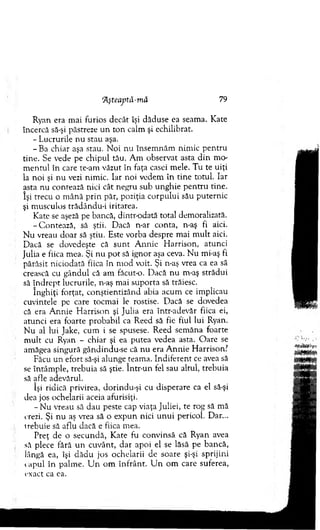 Aşteaptă-m ă 79
Ryan era m ai furios decât îşi dăduse ea seam a. Kate
încercă să-şi păstreze u n to n calm şi echilibrat.
- Lucrurile n u stau aşa.
-B a chiar aşa stau. N oi nu însem năm nim ic p en tru
tine. Se vede pe chipul tău. A m observat asta d in m o­
m entul în care te-am văzut în faţa casei m ele. T u te uiţi
la n o i şi n u vezi nim ic. Iar noi vedem în tin e totul. Iar
asta nu contează nici cât negru sub unghie p en tru tine.
îşi trecu o m ână p rin păr, poziţia corpului său puternic
şi m usculos trâdându-i iritarea.
Kate se aşeză pe bancă, d intr-odată total dem oralizată.
-C o n te az ă, să ştii. Dacă n-ar conta, n-aş fi aici.
N u vreau doar să ştiu. Este vorba despre m ai m ult aici.
D acă se dovedeşte că su n t A nnie H arrison, atunci
Julia e fiica m ea. Şi n u p o t să ignor aşa ceva. N u mi-aş fi
părăsit niciodată fiica în m od voit. Şi n-aş vrea ca ea să
crească cu gândul că am făcut-o. D acă nu m-aş strădui
să în d rep t lucrurile, n-aş m ai su p o rta să trăiesc.
înghiţi forţat, conştientizând abia acum ce im plicau
cuvintele pe care tocm ai le rostise. D acă se dovedea
că era A nnie H arrison şi Julia era într-adevăr fiica ei,
atunci era foarte probabil ca R eed să fie fiul lui Ryan.
N u al lui Jake, cum i se spusese. R eed sem ăna foarte
m ult cu Ryan - chiar şi ea putea vedea asta. O are se
am ăgea singură gândindu-se că nu era A n n ie H arrison?
Făcu un efort să-şi alunge team a. Indiferent ce avea să
se întâm ple, trebuia să ştie. în tr-u n fel sau altul, trebuia
să afle adevărul.
îşi ridică privirea, dorindu-şi cu disperare ca el să-şi
dea jos ochelarii aceia afurisiţi.
- N u vreau să d au peste cap viaţa Juliei, te rog să m ă
crezi. Şi n u aş vrea să o expun nici u n u i pericol. Dar...
trebuie să aflu dacă e fiica mea.
Preţ de o secundă, K ate fu convinsă că Ryan avea
să plece fără u n cuvânt, d ar apoi el se lăsă pe bancă,
lângă ea, îşi d ăd u jos ochelarii de soare şi-şi sprijini
capul în palm e. U n o m în frâ n t. U n o m care suferea,
exact ca ea.
 