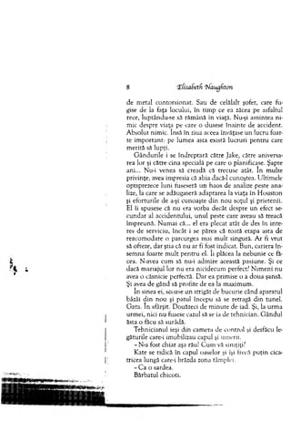 8 EtisaSetfi rNaugfiton
de m etal contorsionat. Sau de celălalt şofer, care fu­
gise de la faţa locului, în tim p ce ea zăcea pe asfaltul
rece, luptându-se să răm ână în viaţă. Nu-şi am intea ni­
m ic despre viaţa pe care o dusese înainte de accident.
A bsolut nim ic. însă în ziua aceea învăţase un lucru foar­
te im portant: pe lum ea asta există lucruri p en tru care
m erită să lupţi.
G ân d u rile i se îndreptară către Jake, către aniversa­
rea lor şi către cina specială pe care o planificase. Şapte
ani... Nu-i venea să creadă că trecuse atât. în m ulte
privinţe, avea im presia că abia dacă-1 cunoştea. U ltim ele
optsprezece luni fuseseră un haos de analize peste ana­
lize, la care se adăugaseră adaptarea la viaţa în H ouston
şi eforturile de a-şi cunoaşte d in no u soţul şi prietenii.
El îi spusese că nu era vorba decât despre un efect se­
cundar al accidentului, u n u l peste care aveau să treacă
îm preună. N um ai că... el era plecat atât de des în inte­
res de serviciu, încât i se părea că toată etapa asta de
reacom odare o parcurgea mai m ult singură. A r fi vrut
să ofteze, dar ştia că nu ar fi fost indicat. Bun, cariera în ­
sem na foarte m ult pen tru el. îi plăcea la nebunie ce fă­
cea. N-avea cum să nu-i adm ire această pasiune. Şi ce
dacă m ariajul lor nu era nicidecum perfect? N im eni nu
avea o căsnicie perfectă. D ar ea prim ise o a doua şansă.
Şi avea de gând să profite de ea la m axim um .
în sinea ei, scoase u n strigăt de bucurie când aparatul
bâzâi d in n ou şi patul începu să se retragă d in tunel.
G ata. în sfârşit. Douăzeci de m inute de iad. Şi, la urm a
urm ei, nici nu fusese cazul să se ia de tehnician. G ândul
ăsta o făcu să surâdă.
T ehnicianul ieşi d in cam era de control şi desfăcu le­
găturile care-i im obilizau capul şi um erii.
-N -a fost chiar aşa rău! C um vă sim ţiţi?
Kate se ridică în capul oaselor şi îşi frecă p u ţin cica­
tricea lungă care-i brăzda zona tâm plei.
- C a o sardea.
B ărbatul chicoti.
 