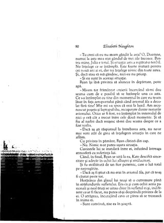 - T u crezi că eu nu m-am gândit la asta.7O , D oam ne,
n um ai la asta mi-a stat gândul de trei zile încoace. Pen­
tru m ine, Julia e to tu l Şi situaţia asta a supărat-o teribil.
Nu înţelege ce se întâm plă. Este toarte m atură pentru
cei n o u ă ani ai ei, dar n u înţelege nim ic d in toate astea.
Şi, dacă stau să m ă gândesc, nici eu nu pricep.
- Şi eu su n t în aceeaşi situaţie.
Ryan îşi lăsă privirea să alunece în depărtare, peste
apă.
-M i-am to t frăm ântat, creierii încercând să-mi dau
seam a cum de e posibil să se întâm ple una ca asta.
C e s-a întâm plat cu tine din m om entul în care eu te-am
lăsat în faţa aeroportului până când avionul ăla a deco­
lat fără tine? M ie mi s-a spus că erai la bord. A m recu­
noscut poşeta şi laptopul tău, recuperate d in tre resturile
avionului. O rice ar fi fost, s-a întâm plat în intervalul de
nici o oră cât a trecut între cele două m om ente. Şi să
fiu al naibii dacă reuşesc să-mi dau seam a despre ce a
fost vorba.
-D a c ă aş şti răspunsul la întrebarea asta, nu ne-ar
mai veni atât de greu să înţelegem situaţia în care ne
aflăm .
C u privirea în păm ânt, Ryan clătină d in cap.
- N u . N im ic n-ar putea uşura situaţia.
C uvintele lui se instalară în tre ei, infuzând întreaga
atm osferă cu suferinţa lui.
C ân d , în final, Ryan se uită la ea, Kate descifră since­
ritate şi adevăr în ochii lui albaştri şi strălucitori.
Şi fu străbătută de u n fior puternic, care o luă total
pe nepregătite.
- Dacă aş fi ştiut că n u erai în avionul ăla, ju r că te-aş
fi căutat peste tot.
H otărârea din glasul lui reuşi să o cutrem ure până
în străfundurile sufletului. Era ca şi cum ochii aceia pa­
sionali şi neabătuţi se uitau chiar în sufletul ei şi, indife­
ren t ce-ar fi făcut, nu putea să-şi desprindă privirea de la
ei. O atrăgeau, încurajând ceva ce părea să se trezească
în inim a ei.
- S u n t convinsă, zise ea în şoaptă.
80 ■Zfisabeth rNaughton
 