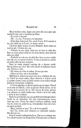 Aşteaptă-m â 81
Ryan închise ochii, d u p ă care privi d in n ou spre apă,
rup ân d vraja care o înrobise pe Kate.
- Şi acum ce facem?
-Â ă... nu ştiu. P resupun că aşteptăm .
- Ştim deja răspunsul. Eu, unul, îl ştiu. Şi îl cunoşti şi
tu, căci altfel n u ai fi aici, cu m ine, acum .
C ân d îşi dădu seam a că avea dreptate, K ate sim ţi un
n od în gât. C lătină d in cap.
-T re b u ie să ştiu sigur. Julia n o să vrea să aibă de-a
face cu m ine până când n o să avem dovezi clare într-un
sens sau altul.
- Probabil n o să vrea să aibă de-a face cu tine indife­
ren t de c e o să spună m edicii. A trecut printr-un adevă­
rat iad şi abia îşi m ai revenise.
K ate îşi sim ţi pieptul cuprins de o durere surdă.
N u îşi dorea aşa ceva. N u voise decât să în d rep te lucru­
rile. P entru ei toţi.
- N u vreau să o fac să sufere. Şi nici pe tine.
-O ric e vei face, to t o să suferim .
B ărbatul se ridică şi-şi puse d in n ou ochelarii de soa­
re. C ân d îşi mişcă m âna, Kate observă o licărire aurie
şi, pentru prim a oară, îşi dădu seam a că pe m âna stângă
purta în continuare verigheta.
- O să ne gândim ce facem când vom şti sigur. G lasul
nu îi m ai era blând, ci d u r şi glacial. Până atunci, să nu
încerci să te apropii de ea. Are nevoie de tim p, pentru
a se obişnui cu toată treaba asta. D acă o să te to t vadă,
o să fie şi m ai confuză.
Kate încuviinţă d in cap, incapabilă să înţeleagă schim ­
bările lui de atitudine. N u m ai experim entase nicio­
dată aşa ceva. Vocea lui când îi înm uia sufletul, când
tăia în carne vie, până la os, trim iţându-i fiori de-a lun-
i;ul şirei spinării.
-B in e , înţeleg ce spui. Tu o să fii în regula?
- Eu? Da, m-am cam o bişnuit cu chinurile iadului.
Mă descurc eu.
Kate îl urm ări îndepărtându-se. D ar nu se sim ţea m ai
bine decât înainte, ba dim potrivă. Discuţia asta nu făcuse
 