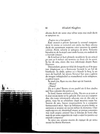 altceva decât să-i arate că-şi iubise soţia m ai m ult decât
se aşteptase ea.
„Pagina nu a fost găsită."
K ate aruncă o privire furioasă la ecranul com pute­
rului în vrem e ce cursorul care pulsa n u făcea altceva
decât să-i accentueze m igrena care-i m ocnea în spatele
ochilor. Afară, valurile se spărgeau de ţărm . Fereastra
biroului ei, de la etajul casei u n d e locuia, era asaltată de
o b u rn iţă cenuşie.
A r fi treb u it să facă ultim ele m odificări la un articol
pe care ar fi treb u it să-l term ine cu două zile în urm ă.
In loc de asta, căuta d in n ou inform aţii despre Ryan
H arrison.
D eocam dată, găsise to t felul de fotografii cu el în ipos­
taze drăgăstoase cu o frum useţe brunetă la un bal de
binefacere. In altele, apărea cu o blondă la braţ, la un
m eci de baseball. Iar revista National Star avea o galerie
de im agini înfăţişându-1 cu m anechinul acela voluptuos,
cu p ăru l roşcat.
In m od clar, Ryan nu era chiar uşă de biserică.
-M am a?
- H m m ?
D e ce îi păsa? Pentru că era posibil să-i fi fost cândva
soţ] Era o prostie d in partea ei.
In fond, fusese m ăritată cu Jake. N u era ca şi cum ar
fi avut vreun m otiv să fie geloasă. D ar ceea ce o su rp rin ­
dea, d in toate inform aţiile adunate, era că, d in câte se
părea, viaţa lui se schim base d u p ă m oartea soţiei lui.
în ain te de asta, fusese vicepreşedinte la o com panie
farm aceutică mică. A poi îşi înfiinţase propria firm ă, se
extinsese şi avusese u n succes n eb u n în dom eniu. O are
explicaţia era că, răm ânând singur, se putuse concentra
m ai m u lt asupra carierei? Sau se folosise de banii obţi­
n u ţi de pe urm a asigurării de viaţă a soţiei lui p en tru a-şi
extinde com pania?
în orice caz, avusese en o rm de câştigat de pe urm a
m orţii lui A n n ie H arrison.
 