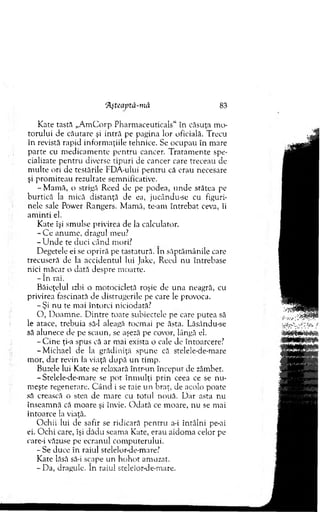 Kate tastă „A m C orp Pharm aceutic.als“ în căsuţa mo-
to ru lu i de căutare şi intră pe pagina lor oficială. Trecu
în revistă rapid inform aţiile tehnice. Se ocupau în m are
parte cu m edicam ente p en tru cancer. T ratam en te spe­
cializate p en tru diverse tip u ri de cancer care treceau de
m ulte ori de testările FDA-ului p en tru că erau necesare
şi prom iteau rezultate sem nificative.
-M a m ă , o strigă R eed de pe podea, u n d e stătea pe
burtică la m ică distanţă de ea, jucându-sc cu figuri­
nele sale Power Rangers. M am ă, te-am în treb at ceva, îi
am in ti el.
K ate îşi sm ulse privirea de la calculator.
- C e anum e, dragul meu?
- U n d e te duci cân d mori?
D egetele ei se opriră pe tastatură. In săptăm ânile care
trecuseră de la accidentul lui Jake, Reed nu întrebase
nici m ăcar o dată despre m oarte.
- în rai.
Băieţelul izbi o m otocicletă roşie de una neagră, cu
privirea fascinată de distrugerile pe care le provoca.
-Ş i nu te mai întorci niciodată?
O , D oam ne. D intre toate subiectele pe care putea să
le atace, trebuia să-l aleagă tocm ai pe ăsta. Lăsându-se
să alunece de pe scaun, se aşeză pe covor, lângă ei.
- C in e ţi-a spus că ar m ai exista o cale de întoarcere?
-M ich ael de la grădiniţă spune că stelele-de-mare
m or, d ar revin la viaţă d u p ă u n tim p.
Buzele lui Kate se relaxară într-un început de zâmbet.
-Stelele-de-m are se p o t în m u lţi p rin ceea ce se n u ­
m eşte regenerare. C ân d i se taie un braţ, de acolo poate
să crească o stea de m are cu totul nouă. D ar asta nu
înseam nă că m oare şi învie. O d ată ce m oare, nu se mai
întoarce la viaţă.
O chii lui ele safir se ridicară p en tru a-i în tâln i pe-ai
ei. O chi care, îşi d ădu seam a Kate, erau aidom a celor pe
care-i văzuse pe ecranul com puterului.
- Se duce în raiul stelelor-de-mare?
Kate lăsă să-i scape u n h o h o t am uzat.
- Da, dragule. în raiul stelelor-de-mare.
‘Ăşteaptă-m â 83
 