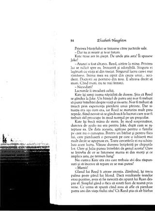 84 £fisabetfi ?faugfiton
Privirea băieţelului se întoarse către jucăriile sale.
- D ar tu ai m urit şi te-ai întors.
K ate trase aer în piept. D e unde ştia asta? Ii spusese
Jake?
-A tu n c i a fost altceva. Reed, uită-te la m ine. Privirea
lui se ridică spre ea. Inocentă şi adorabilă. Singura ei
legătură cu viaţa ei din trecut. S ingurul lucru care-i m ai
răm ăsese. Inim a m ea s-a o p rit d in cauza unui... acci­
d ent. D octorii au pornit-o d in nou. E altceva decât să
m ori. C ân d m ori, nu te m ai întorci.
- Niciodată?
Lacrim ile îi invadară ochii.
Kate îşi sim ţi inim a năpădită de durere. Ştia că Reed
se gândea la Jake. U n băieţel de patru ani n-ar fi trebuit
să p u n ă întrebări despre viaţă şi m oarte. N-ar fi treb u it să
treacă p rin experienţa pierderii u n u i părinte. D ar si­
tuaţia era aşa cum era, iar Reed se m aturiza m u lt prea
repede, fiind nevoit să se gândească la lucruri care n-ar fi
treb u it să-l preocupe în m od norm al pe un preşcolar.
Kate îşi frecă m âna de stern. In m od surprinzător,
durerea de acolo nu era p en tru Jake, după cum se aş­
teptase ea. De data aceasta, apăruse p en tru o fam ilie
pe care nu o cunoştea. P entru un bărbat şi p en tru fiica
lui, care pierduseră o persoană pe care o iubiseră m ai
m u lt decât se aşteptase ea. Toate cercetările ei nu schim ­
bau acest lucru. Văzuse durerea întipărită pe chipurile
lor. O are şi Julia punea întrebări de genul acesta? O are
se în treb a de ce se întorsese m am a ei d in m orţi şi ce
im plica asta, pe term en lung?
N u cum va Kate era cea care trebuia să-i dea răspun­
suri şi să încerce să repare ce se m ai putea?
- Mamă?
G lasul lui Reed îi atrase atenţia. Z âm bind, îşi trecu
palm a peste părul lui blond. Dacă rezultatele testelor
erau pozitive, avea să fie nevoită să-i spună lui Ryan des­
pre el. Sim plul gând o făcu să sim tă fiori de team ă prin
vene. C e urm a să spună când avea să afle că pierduse
patru ani d in viaţa fiului său? C ă Reed ştia că alt bărbat
 