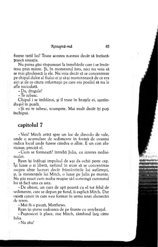 'Aşteaptă-tnă 85
fusese tatăl lui? Toate acestea n-aveau decât să în rău tă­
ţească situaţia.
N u putea găsi răspunsuri la întrebările care i se învâr­
teau p rin m inte. Şi, în m om entul ăsta, nici nu voia să
se m ai gândească la ele. N u voia decât să se concentreze
pe chipul dulce al fiului ei şi să-şi ream intească de ce era
aici şi de ce căuta inform aţii pe care era posibil să nu le
afle niciodată.
- D a, dragule?
-T e iubesc.
C h ip u l i se îm blânzi, şi îl trase în braţele ei, aşezăm
du-şi-1 în poală.
- Şi eu te iubesc, scum pete. M ai m u lt decât îţi poţi
închipui.
capitolul 7
-Vezi? M itch arătă spre u n loc de dincolo de vale,
unde o acum ulare de sedim ente în form ă de evantai
indica locul u n d e fusese cândva o albie. E un con alu­
vionar, preciză el.
- C u m se formează? întrebă Julia, cu interes nedisi-
m ulat.
Ryan îşi înăbuşi im pulsul de a-şi da ochii peste cap.
îşi luase o zi liberă, nefiind în stare să se concentreze
asupra altor lucruri decât frăm ântările lui sufleteşti,
şi, la insistenţele lui M itch, o luase pe Julia pe m unte.
Nu ştia exact cum naiba reuşise să-l convingă cum natul
lui să facă una ca asta.
- D e obicei, u n curs de apă poartă cu el to t felul de
sedim ente, care se d ep u n pe fund, îi explică M itch. D ar
există cazuri în care s-au form at în urm a unei alunecări
de teren.
- M ai fă o pauză, M atthew s.
Ryan îşi şterse sudoarea de pe frunte cu antebraţul.
-P uştoaicei îi place, zise M itch, zâm bind larg către
lulia.
-N u zău?
 