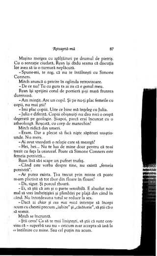 "Âşteaptâ-mâ 87
M aşina m ergea cu zgâlţâituri pe d ru m u l de pietriş.
C u o senzaţie ciudată, Ryan îşi d ăd u seam a că discuţia
lor avea să ia o tu rn u ră neplăcută.
-S p u n e-m i, te rog, că n u te întâlneşti cu Sim one
C onners.
M itch aruncă o privire în oglinda retrovizoare.
- D e ce nu? T u cu gura ta ai zis câ e genul m eu.
Ryan îşi sprijini cotul de p ortieră şi-şi m asă fruntea
dureroasă.
-A m m inţit. A re u n copil. Şi ţie nu-ţi plac fem eile cu
copii, n u m ai ştii?
- îm i plac copiii. U ite ce b ine m ă înţeleg cu Julia.
-Ju lia e diferită. C opiii obişnuiţi n u dau nici o ceapă
degerată pe geologie. Şi-apoi, parcă erai încurcat cu o
arheoloagă. Roşcată, cu corp de m anechin?
M itch ridică d in um eri.
-E ra m . D ar a plecat să facă nişte săpături nu-ştiu-
unde. N-a m ers.
- A i avut vreodată o relaţie care să meargă?
-H e i, hei... N u te lua de m ine d o ar p en tru că te-ai
trezit cu faţa la cearceaf. Poate că S im one C o n n ers este
fem eia potrivită...
Ryan lăsă să-i scape u n p u fn et trufaş.
- C â n d este vorba despre tine, n u există „fem eia
potrivită11.
- A r putea exista. Ţi-a trecut p rin m in te că poate
m-am plictisit să to t zbor d in floare în floare?
- Da, sigur. Şi porcul zboară.
- Ei, să ştii că am şi o parte sensibilă. E absolut nor­
m al să vrei îm brăţişări şi plim bări pe plajă d in când în
când. N u în to td eau n a totul se reduce Ia sex.
-D a c ă ai chiar şi cea mai mică in ten ţie să începi
acum cu chestii precum „iubire11şi „căsătorie11, să ştii că o
să vom it.
M itch se în cru n tă.
-Ş tii ceva? C a să te mai linişteşti, să ştii că su n t con­
vins că - superbă sau n u - oricum n-ar accepta să iasă la
<>întâlnire cu m ine. Sau cel p u ţin nu acum .
 