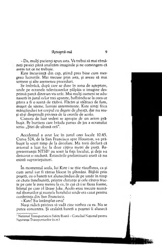 ‘Aşteaptă-rnâ 9
- Da, m ulţi pacienţi spun asta. Va trebui să m ai răm â'
neţi pe-aici până analizăm im aginile şi ne convingem că
avem to t ce ne trebuie.
Kate încuviinţă d in cap, ştiind prea bine cum m er­
geau lucrurile. M ai trecuse prin asta, şi aveau să m ai
urm eze şi alte asem enea proceduri.
Se îm brăcă, după care se duse în zona de aşteptare,
u n d e pe ecranele televizoarelor pâlpâia o im agine des­
prinsă parcă dintr-un vis urât. M ai m ulţi oam eni se adu­
naseră în jurul celor trei aparate, holbându-se la ceea ce
părea a fi o scenă de război. Flăcări şi vălătuci de fum ,
m uget de sirene, lum ini interm itente. Kate sim ţi frica
m ângâindu-i tot corpul cu degete de gheaţă, dar nu reu­
şi să-şi desprindă privirea de la ororile de acolo.
C am era de luat vederi se apropie de u n avion pră­
buşit. Pe burtiera care brăzda partea de jos a ecranului
scria: „Ştiri de ultim ă o râ“.
A ccid en tu l a avut loc în jurul orei locale 10.45.
C u rsa 524, de la San Francisco spre H o u sto n , s-a pră­
b u şit la scu rt tim p de la decolare. M a torii declară că
avionul a luat foc la d o ar câţiva m etri de pistă. Re­
p rezentanţii N T S B 1 au sosit la faţa locului, şi deja s-a
d em arat o anchetă. Estim ările prelim inarii arată că nu
există supravieţuitori.
în m om entul acela, lui Kate i se tăie răsuflarea, ca şi
cum aerul i-ar fi răm as blocat în plăm âni. Bâjbâi prin
poşetă, cu o baretă to t alunecându-i de pe um ăr în tim p
ce căuta în n eb u n ită, printre chitanţe şi cele câteva fruc­
te pe care le avea m ereu la ea, în caz că i se făcea foam e,
biletul pe care i-1 lăsase Jake. A colo erau trecute n u m ă­
rul zborurilor şi num ele hotelului u n d e era cazat pen tru
conferinţa d in San Francisco.
- Kate? S-a întâm plat ceva?
Nu-şi ridică privirea să vadă cine vorbea cu ea. N u se
putea concentra. Şi cealaltă baretă a poşetei îi alunecă
■ N ational T ransportation Safety Board - C onsiliul N aţional pentru
Siguranţa T ransporturilor (n.tr.)
 
