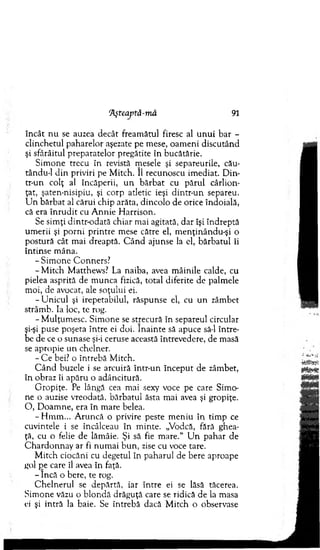 !Aşteaptâ-mâ 91
în cât n u se auzea decât fream ătul firesc al u n u i b ar -
clinchetul paharelor aşezate pe m ese, oam eni discutând
şi sfârâitul preparatelor pregătite în bucătărie.
S im one trecu în revistă m esele şi separeurile, cău-
tându-1 d in priviri pe M itch. II recunoscu im ediat. D in-
tr-un colţ al încăperii, u n b ărb at cu părul cârlion­
ţat, şaten-nisipiu, şi corp atletic ieşi dintr-un separeu.
U n b ărb at al cărui chip arăta, dincolo de orice îndoială,
că era în ru d it cu A nnie H arrison.
Se sim ţi dintr-odată chiar m ai agitată, dar îşi îndreptă
um erii şi p o rn i p rin tre m ese către el, m enţinându-şi o
postură cât m ai dreaptă. C â n d ajunse la el, bărb atu l îi
în tin se m âna.
-S im o n e C onners?
-M itc h M atthew s? La naiba, avea m âinile calde, cu
pielea asprită de m unca fizică, total diferite de palm ele
m oi, de avocat, ale soţului ei.
-U n ic u l şi irepetabilul, răspunse el, cu u n zâm bet
strâm b. Ia loc, te rog.
-M u lţu m esc. Sim one se strecură în separeul circular
şi-şi puse poşeta între ei doi. în a in te să apuce să-l în tre­
be de ce o sunase şi-i ceruse această întrevedere, de m asă
se apropie u n chelner.
- C e bei? o întrebă M itch.
C ân d buzele i se arcuiră într-un în cep u t de zâm bet,
în obraz îi apăru o adâncitură.
G ropiţe. Pe lângă cea m ai sexy voce pe care Sim o­
ne o auzise vreodată, bărbatul ăsta m ai avea şi gropiţe.
O , D oam ne, era în m are belea.
- H m m ... A runcă o privire peste m eniu în tim p ce
cuvintele i se încâlceau în m inte. „Vodcă, fără ghea­
ţă, cu o felie de lăm âie. Şi să fie m are.“ U n pahar de
C h ardonnay ar fi num ai b u n , zise cu voce tare.
M itch ciocăni cu degetul în paharul de bere aproape
gol pe care îl avea în faţă.
- încă o bere, te rog.
C helnerul se depărtă, iar în tre ei se lăsă tăcerea.
Sim one văzu o b lo n d ă drăguţă care se ridică de la masa
ei şi intră la baie. Se întrebă dacă M itch o observase
 