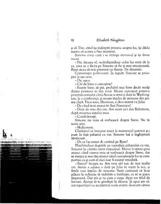 şi el. Dar, când îşi îndreptă privirea asupra lui, îşi dădu
seam a că acesta o fixa insistent.
Sim one sim ţi cum i se strânge stom acul şi îşi drese
vocea.
- Păi, începu el, nedezlipindu-şi ochii lui verzi de la
ea, ceea ce o făcea pe Sim one să fie şi mai em oţionată,
Ryan zicea că erai prietenă cu A nnie. D e dinainte.
C onversaţie politicoasă. în regulă, Sim one se price­
pea la aşa ceva.
- D a, aşa e.
- C ât de b ine o cunoşteai?
- Foarte bine, să ştii, probabil m ai bine decât m ulţi
d intre prietenii ei din zonă. Ne-am cunoscut printr-o
prietenă com ună când A nnie a venit o dată în W ashing­
ton, la o conferinţă, şi ne-am înţeles de m in u n e d in pri­
m a clipă. Fiica m ea, S h an n o n , e de-o seam ă cu Julia.
- D e când te-ai m u tat în San Francisco.7
-D o a r de vreo doi ani. A m venit aici d in Baltim ore,
după m oartea soţului m eu.
-C o n d o le an ţe .
Sim one nu voia să vorbească despre Steve. N u în
seara asta.
- M ulţum esc.
C helnerul se întoarse exact la m om entul potrivit şi-i
puse în faţă p ah aru l cu vin. Sim one luă o înghiţitură
sănătoasă.
- D e ce l-ai sunat de curând pe Ryan?
Plim bându-şi degetele pe suprafaţa paharului cu vin,
Sim one îşi cântări aten t răspunsul. M ereu îi venea greu
atunci când cineva voia să vorbească despre Steve, dar
se sim ţea şi m ai rău atunci când cunoştinţele lor se com ­
p o rtau ca şi cum el nici n-ar fi existat vreodată.
- Sincer? începu ea. A m vrut să-l sun de m ai m ulte
ori. A nnie a adus-o o dată pe Julia în vizită la noi, şi
fetele s-au înţeles de m inune. S u n t convinsă că le-ar
plăcea la nebunie să stabilim o întâlnire, ca să se joace
îm preună. D ar ştii şi tu cum e viaţa. A par to t felul de
lucruri. A jungi să te gândeşti la altceva. Şi apoi am vă­
zut reportajul cu accidentul acela aviatic de-acum câteva
92 'Ehsabetf ‘bfaugfiton
 