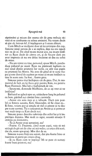 Hşteaptă-mă 93
săptăm âni şi mi-am dat seam a cât de greu trebuia să-i
vină să se co nfrunte cu atâtea am intiri. N u voiam decât
să ştie că, într-un fel, îl înţelegeam şi îi eram alături.
C u m M itch se m ulţum i doar să încuviinţeze d in cap,
S im one sim ţi nevoia de a se explica, deşi nu era sigură
nici ea de ce. D e când m-am m u tat aici, nu m-am întâl­
n it cu Ryan decât de câteva ori, şi de fiecare dată am
avut im presia că n u era deloc în cân tat să dea cu ochii
de m ine.
- N u are nim ic cu tine, personal, spuse M itch, punân-
du-şi paharul pe m asă. Ryan nu păstrează legătura cu
nici un u l d in tre prietenii lor vechi, cu atât m ai p u ţin
cu prietenii lui A nnie. N u avea de gând să te sune îna­
poi şi este destul de supărat pe m ine că m-am în tâln it cu
tin e în seara asta. I-a fost... foarte greu.
Sim one putea să-şi închipuie cât de greu. Dar, în m o­
m entul de faţă, ea îşi tăcea griji pentru Kate, nu pen tru
Ryan H arrison. M ai luă o înghiţitură de vin.
-S pune-m i, d o m n u le M atthew s, de ce aţi v ru t să ne
întâlnim ?
B ărbatul se aplecă spre ea, uitându-se lung în paharul
cu bere, părând a-şi cântări b ine cuvintele.
-A n n ie era sora m ea şi o iubeam . Dacă este posi­
bil ca fem eia aceasta, Kate A lexander, să fie chiar ea...
Ei bine, voiam p u r şi sim plu să văd ce părere ai tu des­
pre toate acestea. T u o cunoşteai pe A n n ie şi ai petrecut
m ai m ult tim p cu Kate decât noi.
S im one putea descifra suferinţa d in ochii lui şi îi îm ­
părtăşea durerea. M ai m ult ca sigur, această situaţie îl
otrăvea pe d in ău n tru .
- T u şi A n n ie eraţi apropiaţi, nu?
-F o a rte . O , D oam ne, când eram copii, voia să m ă
strângă de gât ori de câte ori mă vedea, ca orice altă soră,
dar da, eram apropiaţi. Mi-e d o r de ea.
S im one n-avea fraţi sau surori, dar ştia foarte bine ce
însem na să pierzi pe cineva drag.
- Ş i cu Ryan cum te înţelegi? M i se pare că sunteţi
foarte buni prieteni, nu?
 