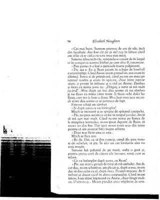 - C e i m ai b u n i. S untem prieteni de ani de zile, încă
d in facultate. A m fost cât pe ce să-l rup în bătaie când
am aflat că se culca cu sora m ea m ai mică.
Sim one izbucni în râs, sim ţindu-se ciudat de în lardul
ei în com pania acestui b ărbat pe care abia îl cunoscuse.
- Pun pariu că a fost o perioadă foarte palpitantă.
-D a , aşa e. Hu şi Ryan jucam în echipa de baseball
a universităţii. C ân d A n n ie era în prim ul an, noi eram în
ultim ul. într-o zi de prim ăvară, când jucam un meci pe
terenul n o stru şi eram în apărare, chiar în tre reprize
arunc o privire în trib u n e şi o văd pe A nnie. Zâm bea
şi făcea cu m âna şi-mi zic: „D răguţ, a venit să m ă vadă
ju cân d 11. A bia d upă aia îm i dau seam a că nu zâmbea
şi n u făcea cu m âna către m ine. îi făcea ochi dulci lui
Ryan, care era la baza a doua. Mi-a luat vreo zece secun­
de să-mi dau seam a ce se petrecea de fapt.
S im one schiţă un zâm bet.
-Ş i după aceea ce s-a întâm plat?
M itch se în cru n tă şi se sprijini de spătarul canapelei.
- Păi, nu prea aveam ce să fac în tim pul jocului, decât
să m ă agit mai m ult. C ân d ne-am retras pe banca de
la m arginea terenului, m-am ţin u t departe de Ryan, să
nu-m i ies d in fire. D ar apoi m-am trezit scos d in teren
p en tru că am aru n cat bâta înspre arbitru.
- D oar n-ai făcut u n a ca asta...
M itch se făcu mic.
-B a da. Dar, ca să fim corecţi, o m u l ăla avea nevo­
ie de ochelari, să ştii. în nici un caz loviturile alea nu
erau reuşite.
S im one luă paharul de pe masă, sorbi o gură şi,
p en tru prim a oară de câteva zile încoace, sim ţi cum se
relaxa.
- C e s-a în tâm p lat după aceea, cu Ryan?
- Păi, am avut o groază de tim p să m ă am balez. A m tă­
cu t duş, m-am schim bat, am plecat şi, d u p ă aceea, m-am
dus să dau ochii cu el, după meci. Proastă m işcare. A r fi
treb u it să discut cu el în afara cam pusului. C â n d m-am
întors, l-am văzut îm preună cu A nnie, chiar lângă stadi­
on. O săruta şi... Mi-am p ierd u t orice stăpânire de sine.
94 “ZCisaSetfi rN augfton
 