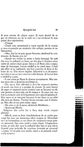 A avut nevoie de câteva copci. Şi su n t destul de si-
gur că vânătaia aia de la ochi nu i s-a vindecat în m ai
p u ţin d e o săptăm ână.
- D răguţ.
- D upă care an tren o ru l a venit repede de la vestiar
şi ne-a suspendat pe am ândoi d in echipă, p en tru că ne
bătuserăm .
-A h a , d in lac în puţ, spuse Sim one, zâm bind în con­
tinuare. Şi A n n ie ce-a zis?
-A n n ie n-a vorbit cu m ine o lună întreagă. Se uită
din n ou în p aharul cu bere, iar din glas îi dispăru orice
urm ă de u m or când spuse: Ideea e că Ryan avea o repu­
taţie de fustangiu. Lucru valabil şi în cazul m eu. C ân d
am aflat că se cuplaseră, am fost convins că d o ar se fo­
losea de ea. D ar m-am înşelat. A devărul e că de-atunci
nici m ăcar nu s-a m ai u itat la o altă femeie. Şi lucrul ăsta
e valabil şi acum .
- L-am văzut pe Ryan la diverse evenim ente. M ai m e­
reu avea câte o dom nişoară lângă el.
-D a , aşa e. D ar adevărul e că îi fac avansuri p en tru
că acum are b ani şi o poziţie de putere. Şi su n t destul
de sigur că singurul m otiv p en tru care se încurcă cu ele
este p en tru că m ai uită cât de singur e. în cinci ani, n-a
lost cu nim eni care să fi însem nat ceva special p en tru el.
Ştiu sigur că ar ren u n ţa bucuros la to t d o ar ca s-o aibă
d in n o u pe A nnie. Tocm ai de-aia situaţia asta îl distru ­
ge. M ai ales că nu ştim nim ic sigur.
- N u ştiu ce să vă spun, d o m n u le M atthew s...
- Spune-m i M itch.
Sclipirea din ochii lui o făcu să-şi sim tă corpul
plutind.
-M itc h , rosti ea lent, întrebându-se de ce naiba pre-
.•.enţa lui avea un asem enea efect asupra ei. N iciodată
mi i se întâm plase ca u n client să-i trezească vreun inte­
res personal. Sau vreo ru d ă a u n u i client. D regându-şi
vocea, se uită d in n o u la paharul d in faţa ei şi-şi trecu
degetul prin pelicula de condens form ată pe piciorul
acestuia. O să ştim mai m ulte când o să prim im rezul­
tatele testelor.
‘Aşteaj)tâ-mă 95
 