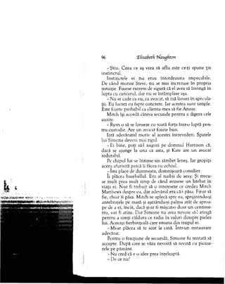96 CEhsabetfi ‘hfaugfiton
-Ş tiu . C eea ce aş vrea să aflu este ce-ţi spune ţie
instinctul.
Instinctele ei nu erau în to td eau n a im pecabile.
De când m urise Steve, nu se m ai încrezuse în propria
intuiţie. Fusese extrem de sigură că el avea să învingă în
lupta cu cancerul, dar nu se întâm plase aşa.
- N u se cade ca eu, ca avocat, să m ă lansez în specula-
ţii. Eu lucrez cu fapte concrete. Iar acestea su n t sim ple.
Este foarte probabil ca clienta m ea să fie A nnie.
M itch îşi acordă câteva secunde p en tru a digera cele
auzite.
-R y an o să se lanseze cu toată forţa în tr o luptă pen­
tru custodie. Are un avocat foarte bun.
Iată adevăratul m otiv al acestei întrevederi. Spatele
lui Sim one deveni m ai rigid.
-E i bine, poţi să-l asiguri pe d o m n u l H arrison că,
dacă se ajunge la una ca asta, şi Kate are un avocat
redutabil.
Pe chipul lui se întinse u n zâm bet leneş. Iar gropiţa
aceea afurisită parcă îi făcea cu ochiul.
- îm i place de dum neata, dom nişoară consilier.
îi plăcea baseballul. Era al naibii de sexy. Şi trecu­
se m ult prea m ult tim p de când avusese u n bărbat în
viaţa ei. N-ar fi trebuit să o intereseze ce credea M itch
M atthew s despre ea, dar adevărul era că-i păsa. Fir-ar să
fie, chiar îi păsa. M itch se aplecă spre ea, sprijinindu-şi
antebraţele pe m asă şi aşezându-şi palm a atât de aproa­
pe de a ei, încât, dacă şi-ar fi mişcat-o doar un centim e­
tru, s-ar fi atins. D ar Sim one nu avea nevoie să-l atingă
pentru a sim ţi căldura ce radia în valuri dinspre pielea
îui. Aceeaşi fierbinţeală care em ana d in trupul ei.
-M i-ar plăcea să te scot la cină. într-un restaurant
adevărat.
Pentru o fracţiune de secundă, Sim one fu tentată să
accepte. D upă care se văzu nevoită să revină cu picioa­
rele pe păm ânt.
- N u cred că e o idee prea înţeleaptă.
- De ce nu?
 