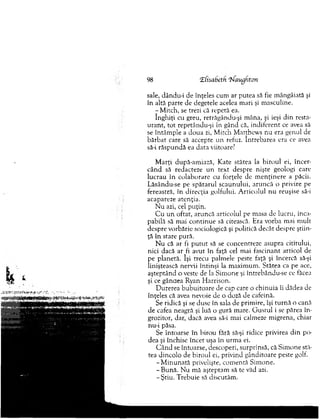 98 CEfisabeth 'frfaugfiton
sale, dându-i de înţeles cum ar putea să fie m ângâiată şi
în altă parte de degetele acelea m ari şi m asculine.
- M itch, se trezi că repetă ea.
în g h iţi cu greu, retrăgându-şi m âna, şi ieşi d in resta­
u ran t, to t repetându-şi în gând că, indiferent ce avea să
se întâm ple a doua zi, M itch M atthew s n u era genul de
b ărb at care să accepte u n refuz. întrebarea era ce avea
să-i răspundă ea data viitoare?
M arţi după-am iază, K ate stătea la b iro u l ei, în cer­
cân d să redacteze un text despre nişte geologi care
lucrau în colaborare cu forţele de m en ţin ere a păcii.
Lăsându-se pe sp ătaru l scaunului, aru n că o privire pe
fereastră, în direcţia golfului. A rtico lu l n u reuşise să-i
acapareze atenţia.
N u azi, cel puţin.
C u u n oftat, aruncă articolul pe m asa de lucru, inca­
pabilă să m ai co n tin u e să citească. Era vorba m ai m ult
despre vorbărie sociologică şi politică decât despre ştiin­
ţă în stare pură.
N u că ar fi p u tu t să se concentreze asupra ciurului,
nici dacă ar fi avut în faţă cel m ai fascinant articol de
pe planetă. îşi trecu palm ele peste faţă şi încercă să-şi
liniştească nervii întinşi la m axim um . Stătea ca pe ace,
aşteptând o veste de la S im one şi întrebându-se ce făcea
şi ce gândea Ryan H arrison.
D urerea b u b u ito are de cap care o ch in u ia îi dădea de
înţeles că avea nevoie de o doză de cafeinâ.
Se ridică şi se duse în sala de prim ire, îşi tu rn ă o cană
de cafea neagră şi luă o gură m are. G u stu l i se părea în ­
grozitor, dar, dacă avea să-i m ai calmeze m igrena, chiar
nu-i păsa.
Se întoarse în b irou fără să-şi ridice privirea d in po­
dea şi închise încet uşa în urm a ei.
C â n d se întoarse, descoperi, surprinsă, că S im one stă­
tea dincolo de biroul ei, privind gânditoare peste golf.
-M in u n a tă privelişte, com entă S im one.
-B u n ă . N u m ă aşteptam să te văd azi.
-Ş tiu . T rebuie să discutăm .
 