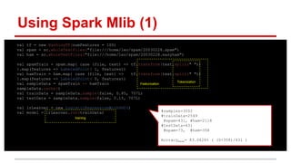 val tf = new HashingTF(numFeatures = 100)
val spam = sc.wholeTextFiles("file:///home/leo/spam/20030228.spam")
val ham = sc.wholeTextFiles("file:///home/leo/spam/20030228.easyham")
val spamTrain = spam.map{ case (file, text) => tf.transform(text.split(" "))
}.map(features => LabeledPoint( 1, features))
val hamTrain = ham.map{ case (file, text) => tf.transform(text.split(" "))
}.map(features => LabeledPoint( 0, features))
val sampleData = spamTrain ++ hamTrain
sampleData.cache()
val trainData = sampleData.sample(false, 0.85, 707L)
val testData = sampleData.sample(false, 0.15, 707L)
val lrLearner = new LogisticRegressionWithSGD()
val model = lrLearner.run(trainData)
Featurization
Using Spark Mlib (1)
#samples=3002
#trainData=2549
#spam=431, #ham=2118
#testData=431
#spam=73, #ham=358
AccracyBase= 83.0626% ( (0+358)/431 )
Tokenization
training
 