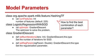 Model Parameters
class org.apache.spark.mllib.feature.HashingTF
● val numFeatures: Int
number of features (default: 220)
class LogisticRegressionWithSGD
● val optimizer: GradientDescent
The optimizer to solve the problem.
class GradientDescent
● def setNumIterations(iters: Int): GradientDescent.this.type
Set the number of iterations for SGD.
● def setRegParam(regParam: Double): GradientDescent.this.type
Set the regularization parameter.
How to find the best
combination of each
parameter?
 