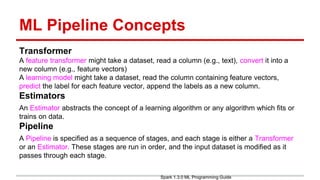 ML Pipeline Concepts
Transformer
A feature transformer might take a dataset, read a column (e.g., text), convert it into a
new column (e.g., feature vectors)
A learning model might take a dataset, read the column containing feature vectors,
predict the label for each feature vector, append the labels as a new column.
Estimators
An Estimator abstracts the concept of a learning algorithm or any algorithm which fits or
trains on data.
Pipeline
A Pipeline is specified as a sequence of stages, and each stage is either a Transformer
or an Estimator. These stages are run in order, and the input dataset is modified as it
passes through each stage.
Spark 1.3.0 ML Programming Guide
 