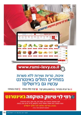 ‫שלנו‬ ‫ירושלים‬ | 131 '‫מס‬ ‫מגזין‬ | 2017 ‫דצמבר‬19
www.rami-levy.co.il
‫פשרות‬ ‫ללא‬ ‫ושירות‬ ‫טריות‬ ,‫איכות‬
‫באינטרנט‬ ‫הזולים‬ ‫במחירים‬
!‫בירושלים‬ ‫גם‬ ‫עכשיו‬
,‫הצרפתית‬ ‫גבעה‬ ,‫יעקב‬ ‫נווה‬ ,‫זאב‬ ‫פסגת‬ ,‫ציון‬ ‫מבשרת‬ :‫בשכונות‬ ‫תקף‬
.‫ענתות‬ ,‫אדם‬ ,‫יערים‬ ‫קריית‬ ,‫טלזסטון‬ ,‫הנביא‬ ‫שמואל‬ ,‫אשכול‬ ‫רמת‬ ,‫המבתר‬ ‫גבעת‬
‫ירושלים‬ ‫חלקי‬ ‫לכל‬ ‫מלאה‬ ‫בפריסה‬ ‫בקרוב‬
‫בס״ד‬
 