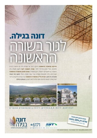 .‫בגילה‬ ‫דונה‬
‫בשורה‬ ‫לגור‬
‫הראשונה‬‫בניינים‬ ‫חמישה‬ ‫ובו‬ ‫גילה‬ ‫מורדות‬ ‫של‬ ‫הדגל‬ ‫פרויקט‬ ‫הראשונה‬ ‫מהשורה‬ ‫פרויקט‬
‫בלב‬ ‫מושלם‬ ‫מיקום‬ ‫לנוף‬ ‫ראשונה‬ ‫שורה‬ .‫ייחודי‬ ‫אדריכלי‬ ‫תכנון‬ ‫בעלי‬ ,‫מדורגים‬
‫הראשונה‬ ‫מהשורה‬ ‫מפנק‬ ‫מפרט‬ .‫ופסטורלי‬ ‫ירוק‬ ,‫ירושלמי‬ ‫לנוף‬ ‫ראשון‬ ‫קו‬ ,‫השכונה‬
‫רצפתי‬ ‫תת‬ ‫חימום‬ ‫הכולל‬ ‫ומפנק‬ ‫עשיר‬ ‫טכני‬ ‫ומפרט‬ ‫מתפשרים‬ ‫בלתי‬ ‫סטנדרטים‬
‫ברחבי‬ ‫פרויקטים‬ ‫עשרות‬ ‫עם‬ ‫הראשונה‬ ‫מהשורה‬ ‫נדל”ן‬ ‫חברת‬ .‫חכם‬ ‫בית‬ ‫ומערכת‬
!‫הביתה‬ ‫הגעתם‬ ,‫רגועים‬ ‫להיות‬ ‫יכולים‬ ‫אתם‬ ,‫מרוצים‬ ‫לקוחות‬ ‫ואלפי‬ ‫הארץ‬
‫ם‬ ‫י‬ ‫ר‬ ‫א‬ ‫ו‬ ‫פ‬ ‫מ‬ ‫ם‬ ‫י‬ ‫ז‬ ‫ו‬ ‫א‬ ‫ה‬ ‫ט‬ ‫נ‬ ‫פ‬ ‫ו‬ ‫ן‬ ‫ג‬ ‫ת‬ ‫ו‬ ‫ר‬ ‫י‬ ‫ד‬ , ‫ם‬ ‫י‬ ‫ר‬ ‫ד‬ ‫ח‬ 3 , 4 , 5 ‫ת‬ ‫ו‬ ‫ר‬ ‫י‬ ‫ד‬ , ‫ם‬ ‫כ‬ ‫ת‬ ‫ר‬ ‫י‬ ‫ח‬ ‫ב‬ ‫ל‬
‫דונה‬
‫בגילה‬‫בירושלים‬ ‫יוקרתית‬ ‫מגורים‬ ‫חוויית‬
‫הבניה‬ ‫תשומות‬ ‫למדד‬ ‫בצמוד‬ )80%( ‫התשלום‬ ‫*יתרת‬‫בלבד‬ ‫להמחשה‬ ‫ההדמיות‬
‫הבניה‬ ‫עבודות‬ ‫החלו‬
*6171g i l o @ d o n a . c o . i l 0 w w w . d o n a . c o . i l
‫ה‬‫ז‬‫ו‬‫ח‬‫ב‬ 20% ‫ק‬‫ר‬ ‫ו‬‫מ‬‫ל‬‫ש‬*4 ‫ס‬‫פ‬‫טו‬ ‫ת‬‫ל‬‫ב‬‫ק‬‫ב‬ ‫ה‬‫ר‬‫ת‬‫הי‬ ‫ת‬‫א‬‫ו‬
:‫ל‬‫ב‬‫ג‬‫מו‬ ‫מן‬‫ז‬‫ל‬ ‫ון‬‫מ‬‫מי‬ ‫ע‬‫צ‬‫ב‬‫מ‬
 