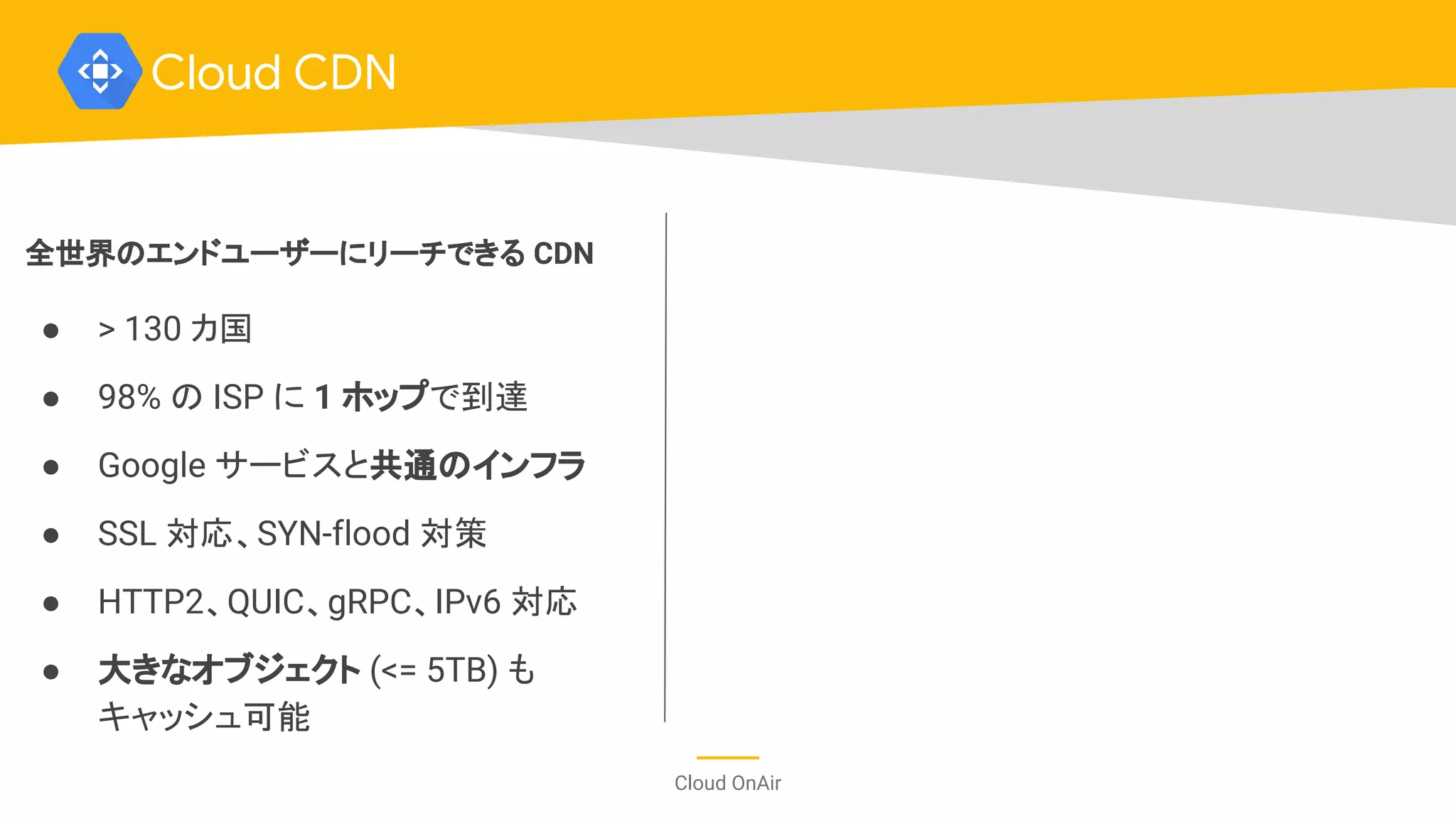 Cloud OnAir
Cloud CDN
全世界のエンドユーザーにリーチできる CDN
● > 130 カ国
● 98% の ISP に 1 ホップで到達
● Google サービスと共通のインフラ
● SSL 対応、SYN-flood 対策
● HTTP2、QUIC、gRPC、IPv6 対応
● 大きなオブジェクト (<= 5TB) も
キャッシュ可能
 