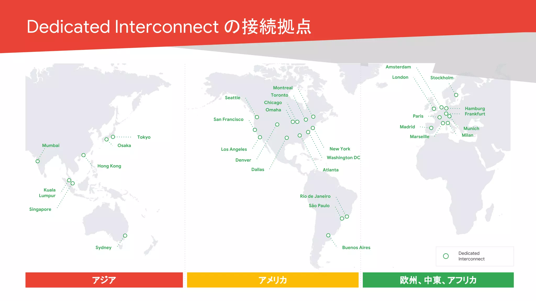 Cloud OnAir
アジア アメリカ 欧州、中東、アフリカ
Dedicated
Interconnect
Seattle
San Francisco
Los Angeles
Dallas
Denver
Montreal
Toronto
Chicago
New York
Washington DC
Atlanta
London
Amsterdam
Paris
Marseille
Frankfurt
Munich
Mumbai
Singapore
Kuala
Lumpur
Sydney
Hong Kong
Osaka
Tokyo
São Paulo
Rio de Janeiro
Stockholm
Madrid
Buenos Aires
Hamburg
Milan
Omaha
Dedicated Interconnect の接続拠点
 