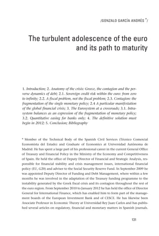 /GONZALO GARCÍA ANDRÉS * /




    The turbulent adolescence of the euro
                   and its path to maturity




1. Introduction; 2. Anatomy of the crisis: Greece, the contagion and the per-
verse dynamics of debt; 2.1. Sovereign credit risk within the euro: from zero
to infinity; 2.2. A fiscal problem, not the fiscal problem; 2.3. Contagion: the
fragmentation of the single monetary policy; 2.4 A particular manifestation
of the global financial crisis; 3. The Eurosystem at a crossroads; 3.1. Intra-
system balances as an expression of the fragmentation of monetary policy;
3.2. Quantitative easing for banks only; 4. The definitive solution must
begin in 2012; 5. Conclusion; Bibliography



* Member of the Technical Body of the Spanish Civil Services (Técnico Comercial
Economista del Estado) and Graduate of Economics at Universidad Autónoma de
Madrid. He has spent a large part of his professional career in the current General Office
of Treasury and Financial Policy in the Ministry of the Economy and Competitiveness
of Spain. He held the office of Deputy Director of Financial and Strategic Analysis, res-
ponsible for financial stability and crisis management issues, international financial
policy (EU, G20) and adviser to the Social Security Reserve Fund. In September 2009 he
was appointed Deputy Director of Funding and Debt Management, where within a few
months he was involved in the adaptation of the Treasury funding programme to the
instability generated by the Greek fiscal crisis and its contagion throughout the rest of
the euro region. From September 2010 to January 2012 he has held the office of Director
General for International Finance, which has enabled him to form part of the manage-
ment boards of the European Investment Bank and of CESCE. He has likewise been
Associate Professor in Economic Theory at Universidad Rey Juan Carlos and has publis-
hed several articles on regulatory, financial and monetary matters in Spanish journals.


                                                                              131
 