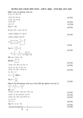 HƯỚNG DẪN CHẤM MÔN TOÁN - LỚP 8 - HKII – NĂM HỌC 2019 -2020
Câu 1. Giải các phương trình sau:
1) 5 9 2( 3)
x x
  
5 9 2 6
x x
    (0,25đ)
5 2 6 9
x x
   
3 15
x
  (0,25đ)
5
x
  (0,25đ)
Vậy S =  
5
(0,25đ)
2)  
2
3 2 (3 2) 0
x x x
   
   
3 2 . 3 2 0
x x x
    
(0,25đ)
   
3 2 . 2 2 0
x x
   
2
3 2 0
3
2 2 0
1
x x
x
x


  
 
 
 
 
  
 (0,5đ)
Vậy S =
2
; 1
3

 

 
  (0,25đ)
3)
  
3 2 5 9
1 2 1 2
x
x x x x

 
   
MC: (x + 1) (x – 2)
ĐKXĐ:
1
2
x
x
 



 (0,25đ)
3( 2) 2( 1) 5 9
x x x
      (0,25đ)
3 6 2 2 5 9
x x x
     
3 2 5 9 6 2
x x x
       (0,25đ)
4 1
x
   
1
4
x
  ( nhận )
Vậy S =
1
4
 
 
  (0,25đ)
Câu 2. Giải bất phương trình sau và biểu diễn tập nghiệm trên trục số.
1 2 3
2 3 4
x x x
x
  
  
MC: 12
6( 1) 4( 2) 12. 3( 3)
x x x x
       (0,25đ)
6 6 4 8 12 3 9
x x x x
       (0,25đ)
6 4 12 3 9 6 8
x x x x
       (0,25đ)
7 7
x
  
1
x
   (0,25đ)
Vậy S =  
/ 1
x x  
(0,25đ)
(0,25đ)
0
-1
 
