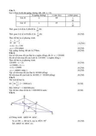 Câu 3.
Gọi x (km) là độ dài quãng đường AB, (đk: x > 0)
S (quãng đường) v (vận tốc) t (thời gian)
Lúc đi x 60
60
x
Lúc về x 45
45
x
Thời gian ô tô đi từ A đến B là:
60
x
(h)
Thời gian ô tô về từ B đến A là:
45
x
(h) (0,25đ)
Theo đề bài ta có phương trình:
1
1
45 60 2
x x
 
( 0,25đ )
4 3 3.90
x x
  
270
x
  (nhận) (0,25đ)
Vậy quãng đường AB dài là 270km. (0,25đ)
Câu 4.
Gọi số tiền mua đồ của Đạt là x (nghìn đồng), đk: 0< x < 120 000
Do đó số tiền mua đồ của Linh là: 120 000 – x (nghìn đồng )
Theo đề bài ta có phương trình:
120 000 – x = 2x (0,25đ)
120000 2x x
  
3 120000
x
  (0,25đ)
40000
x
  ( nhận ) (0,25đ)
Vậy số tiền mua đồ của Đạt là: 40 000 (đồng)
Số tiền mua đồ của Linh là: 40 000. 2 = 80 000 (đồng) (0,25đ)
Câu 5.
Thể tích hồ bơi là:
60.
1
60.
4
 
 
 
. 2 = 1800 (m3) (0,5đ)
Đổi 1800 m3 = 1 800 000 (lít)
Vậy hồ bơi chứa tối đa là: 1 800 000 lít nước. (0,5đ)
Câu 6.
K
B
E D
H
C
F
A
a) Chứng minh: BED
 BAC
 .
Ta có: DE  AB tại E, suy ra 0
ˆ 90
BED  (0,25đ)
Xét BED
 và BAC
 có :
 