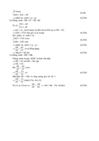 0
ˆ chung
ˆ
ˆ 90
B
BED BAC



 


(0,5đ)
BED
 BAC
 ( g – g) (0,25đ)
b) Chứng minh : HK. CF = HC. KE
Ta có:
DE AB
CA AB





/ /
ED AC
 , mà K thuộc tia đối của tia ED suy ra EK // AC.
ˆ
ˆ
EKH FCH
  (hai góc so le trong) (0,25đ)
Xét HKE
 và HCF
 có:
ˆ
ˆ (cmt)
ˆ ˆ (dd)
EKH FCH
EHK FHC
 





(0,25đ)
HKE
 HCF
 ( g – g ) (0,25đ)
HK KE
HC CF
  (tỉ số đồng dạng)
HK.CF = HC.KE
 (0,25đ)
c) Chứng minh : DH // BK.
Chứng minh tứ giác AEDF là hình chữ nhật.
 DE = FA mà DE = EK (gt)
 EK = FA
Mà (cmt)
HK KE
HC CF

(1)
HK FA
HC FC
  (0,25đ)
Mặt khác DF // AB ( vì cùng vuông góc với AC )
DB FA
DC FC
  (định lí Ta- lét) (2)
Từ (1) và (2) suy ra : DH // BK
HK DB
HC DC
  (Ta- lét đảo) (0,25đ)
 