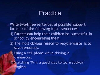 Practice
Write two-three sentences of possible support
for each of the following topic sentences:
1) Parents can help their children be successful in
school by encouraging them.
2) The most obvious reason to recycle waste is to
save resources.
3) Using a cell phone while driving is
dangerous.
4) Watching TV is a good way to learn spoken
English.
 