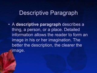 Descriptive Paragraph
• A descriptive paragraph describes a
thing, a person, or a place. Detailed
information allows the reader to form an
image in his or her imagination. The
better the description, the clearer the
image.
 