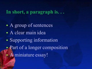In short, a paragraph is. . .
 A group of sentences
 A clear main idea
 Supporting information
 Part of a longer composition
 A miniature essay!
 