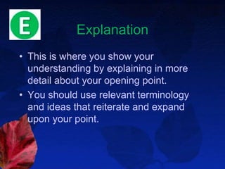 Explanation
• This is where you show your
understanding by explaining in more
detail about your opening point.
• You should use relevant terminology
and ideas that reiterate and expand
upon your point.
 