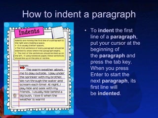 How to indent a paragraph
• To indent the first
line of a paragraph,
put your cursor at the
beginning of
the paragraph and
press the tab key.
When you press
Enter to start the
next paragraph, its
first line will
be indented.
 