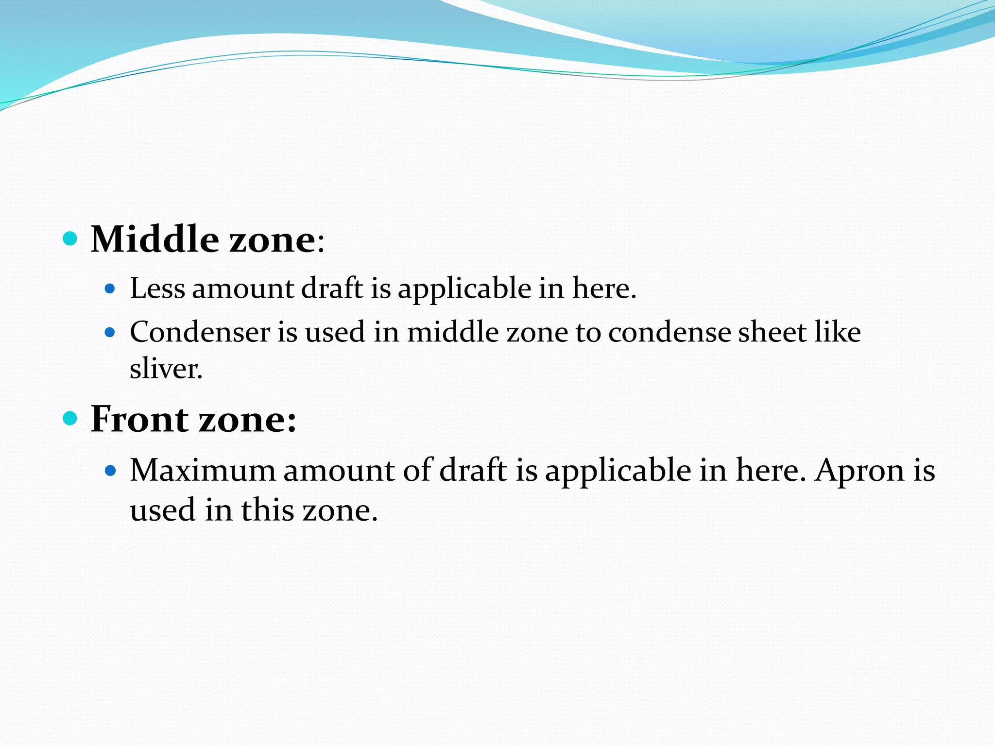  Middle zone:
 Less amount draft is applicable in here.
 Condenser is used in middle zone to condense sheet like
sliver.
 Front zone:
 Maximum amount of draft is applicable in here. Apron is
used in this zone.
 