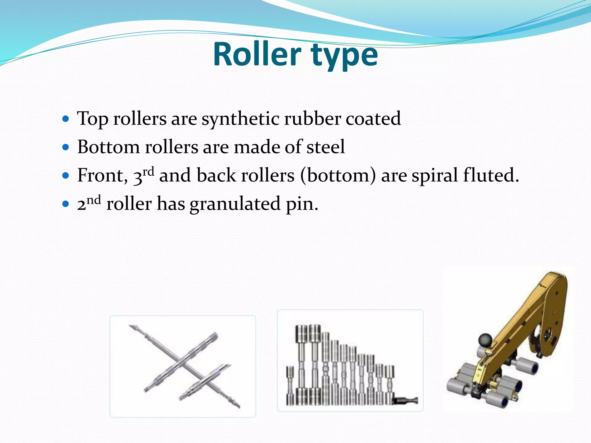 Roller type
 Top rollers are synthetic rubber coated
 Bottom rollers are made of steel
 Front, 3rd and back rollers (bottom) are spiral fluted.
 2nd roller has granulated pin.
 