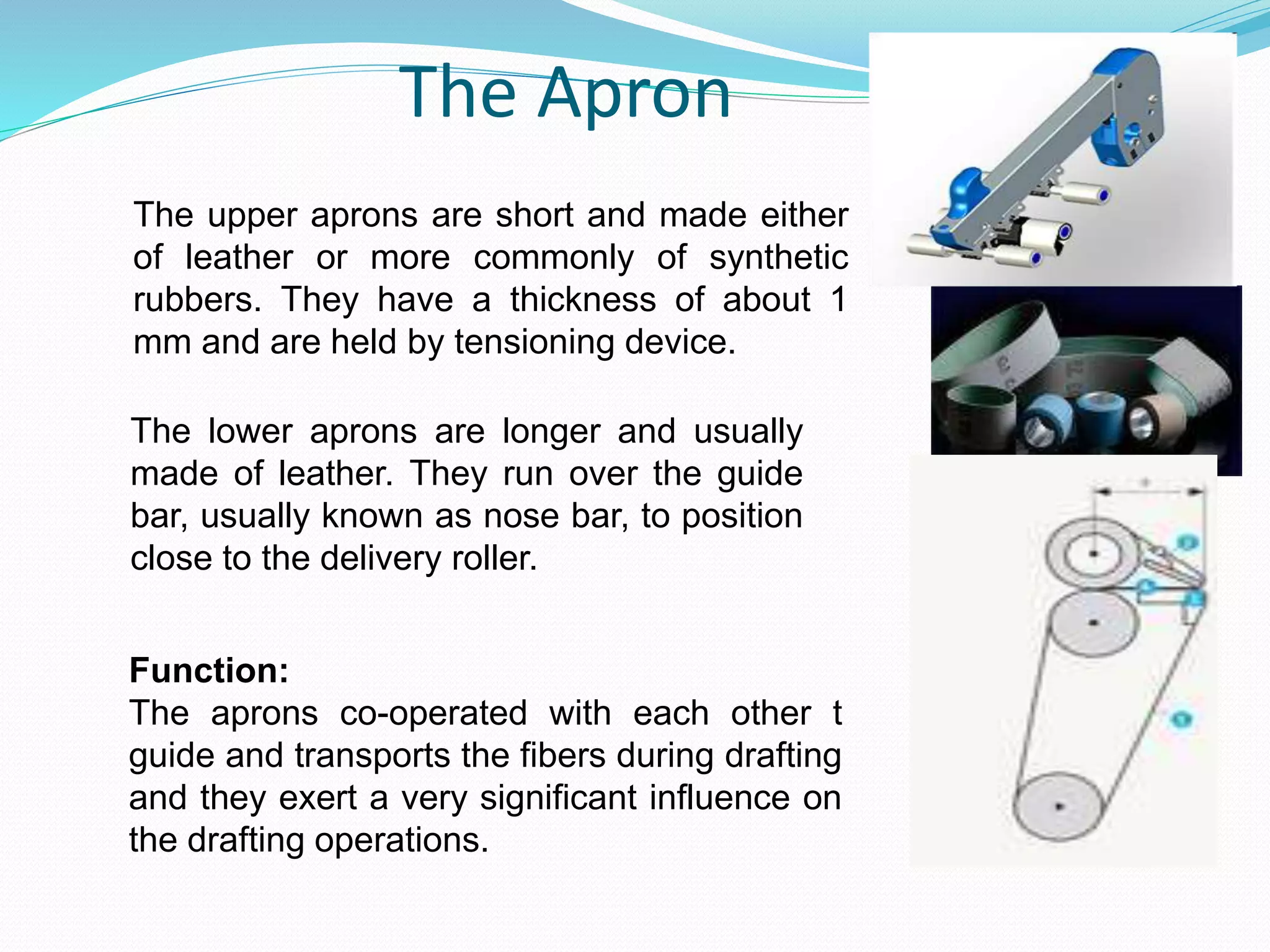 The Apron
The upper aprons are short and made either
of leather or more commonly of synthetic
rubbers. They have a thickness of about 1
mm and are held by tensioning device.
The lower aprons are longer and usually
made of leather. They run over the guide
bar, usually known as nose bar, to position
close to the delivery roller.
Function:
The aprons co-operated with each other t
guide and transports the fibers during drafting
and they exert a very significant influence on
the drafting operations.
 