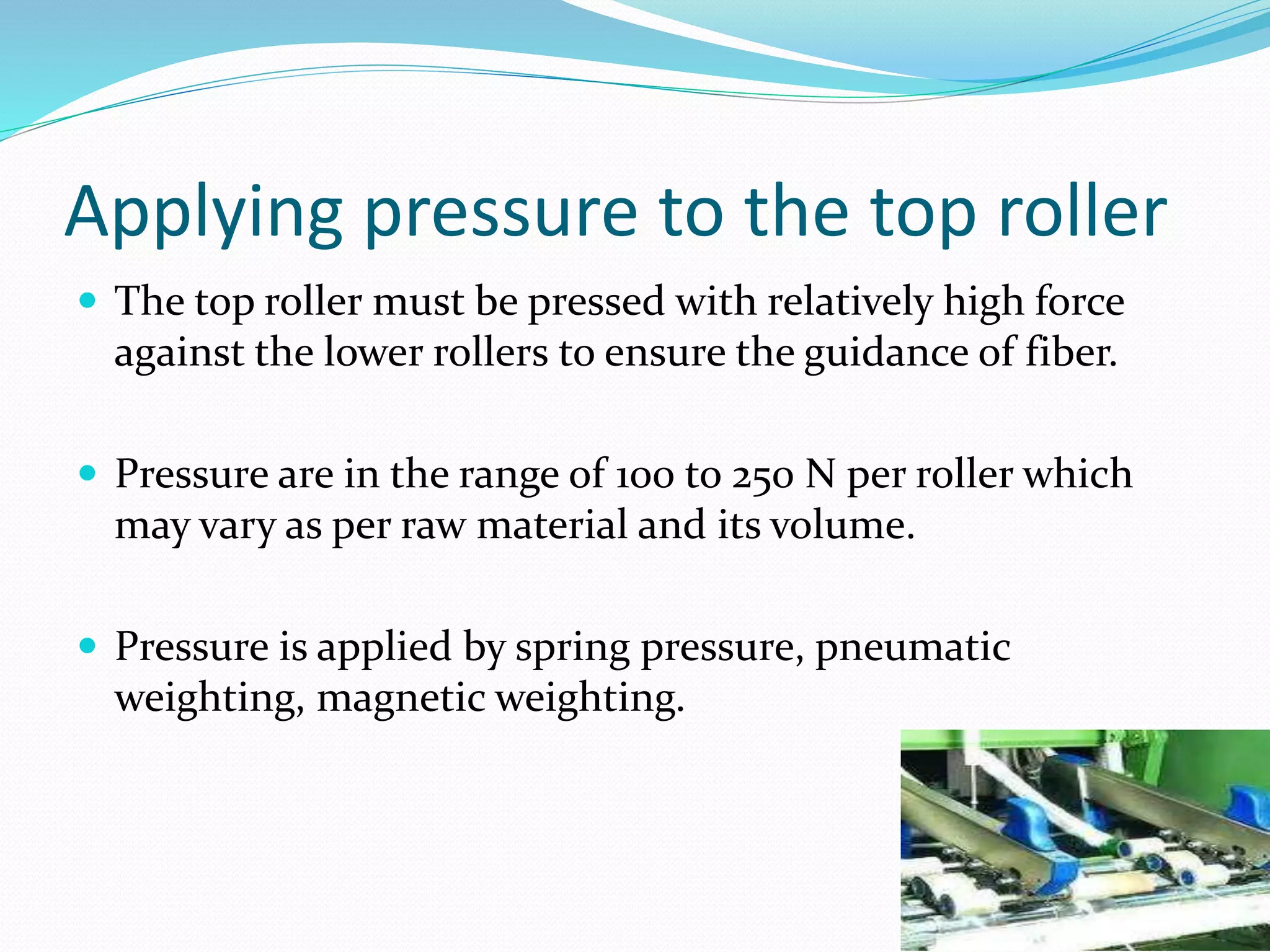 Applying pressure to the top roller
 The top roller must be pressed with relatively high force
against the lower rollers to ensure the guidance of fiber.
 Pressure are in the range of 100 to 250 N per roller which
may vary as per raw material and its volume.
 Pressure is applied by spring pressure, pneumatic
weighting, magnetic weighting.
 