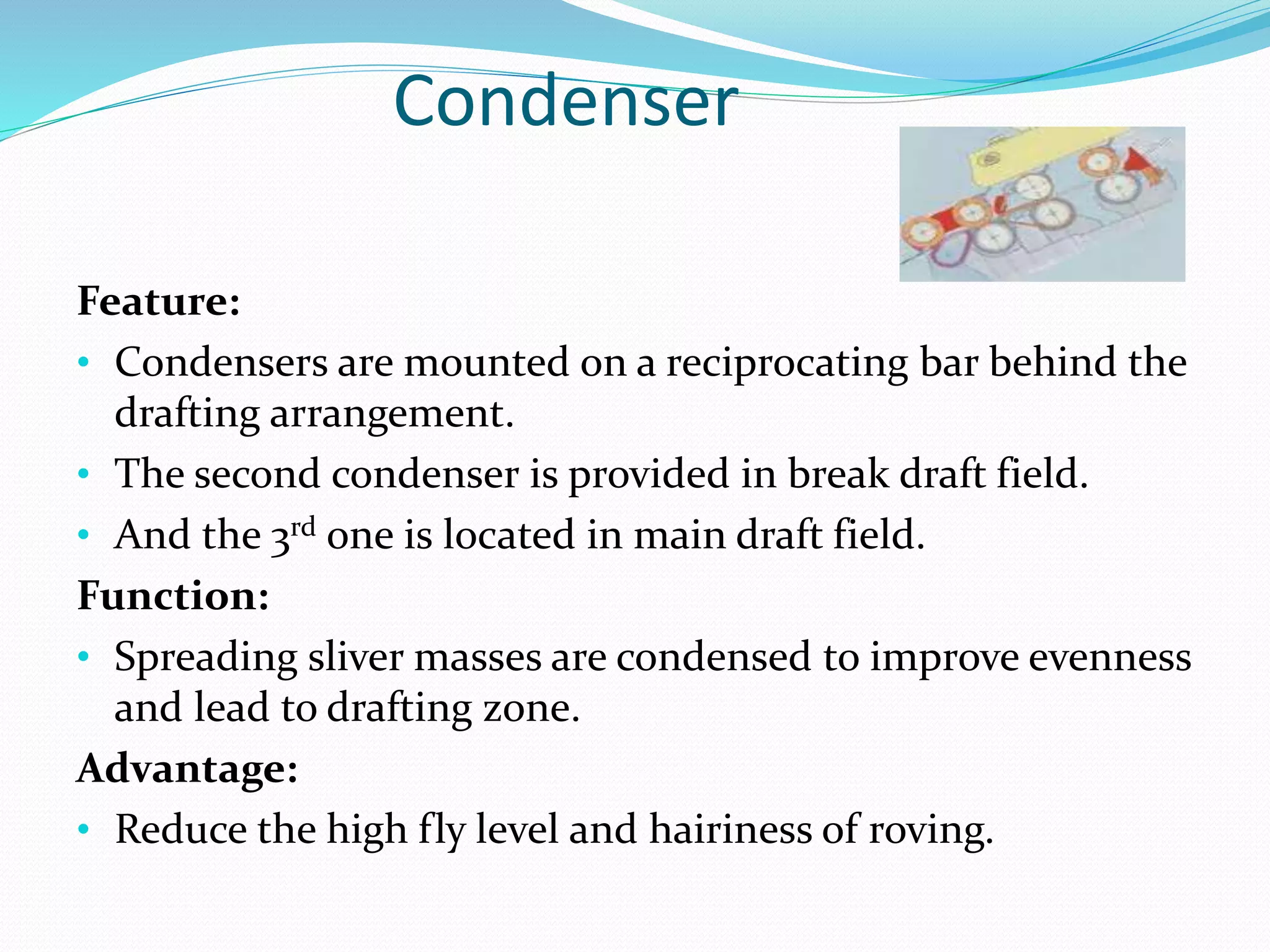 Condenser
Feature:
• Condensers are mounted on a reciprocating bar behind the
drafting arrangement.
• The second condenser is provided in break draft field.
• And the 3rd one is located in main draft field.
Function:
• Spreading sliver masses are condensed to improve evenness
and lead to drafting zone.
Advantage:
• Reduce the high fly level and hairiness of roving.
 