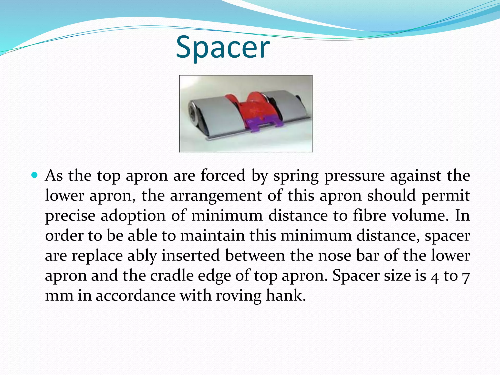 Spacer
 As the top apron are forced by spring pressure against the
lower apron, the arrangement of this apron should permit
precise adoption of minimum distance to fibre volume. In
order to be able to maintain this minimum distance, spacer
are replace ably inserted between the nose bar of the lower
apron and the cradle edge of top apron. Spacer size is 4 to 7
mm in accordance with roving hank.
 