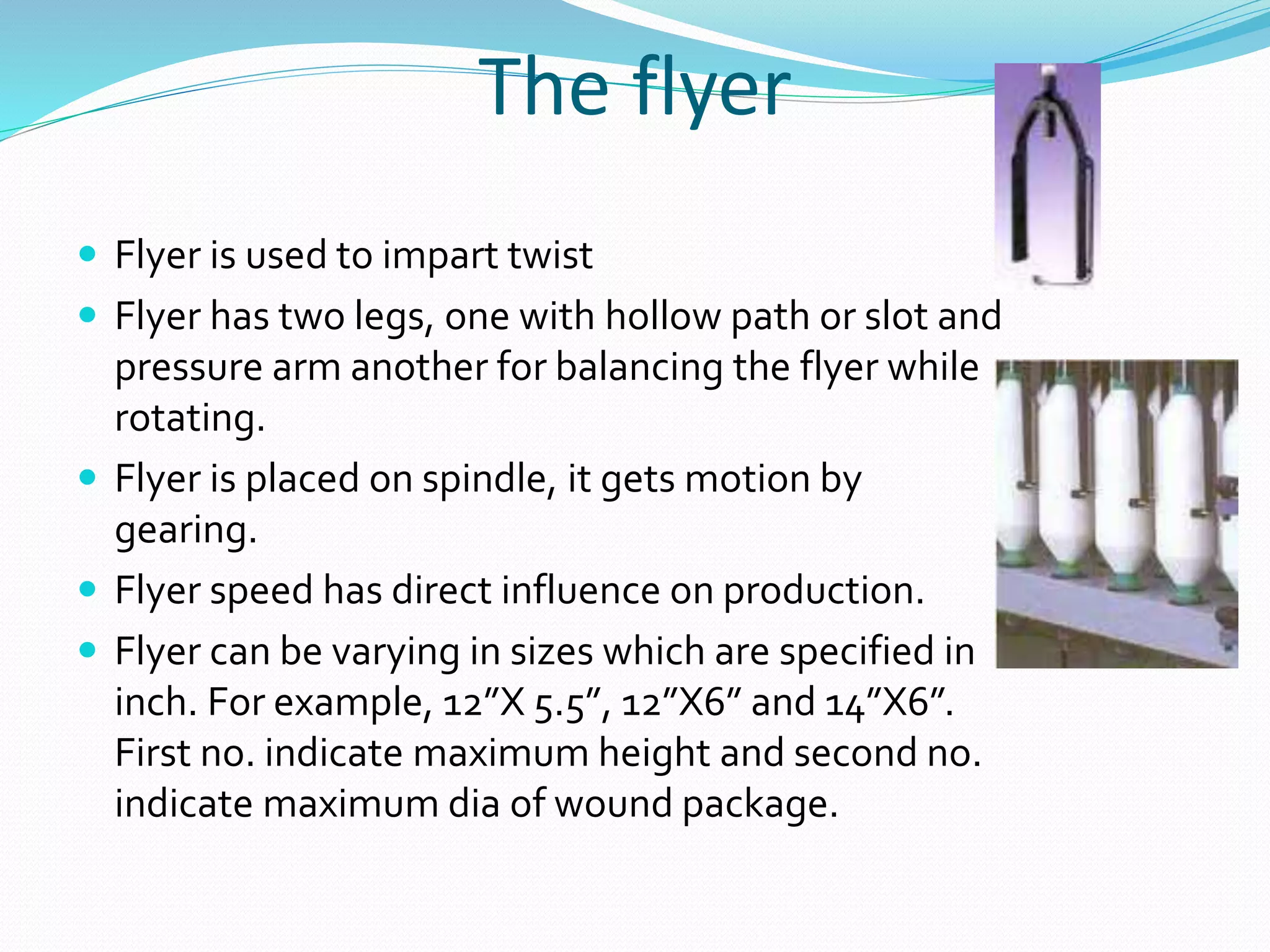 The flyer
 Flyer is used to impart twist
 Flyer has two legs, one with hollow path or slot and
pressure arm another for balancing the flyer while
rotating.
 Flyer is placed on spindle, it gets motion by
gearing.
 Flyer speed has direct influence on production.
 Flyer can be varying in sizes which are specified in
inch. For example, 12”X 5.5”, 12”X6” and 14”X6”.
First no. indicate maximum height and second no.
indicate maximum dia of wound package.
 