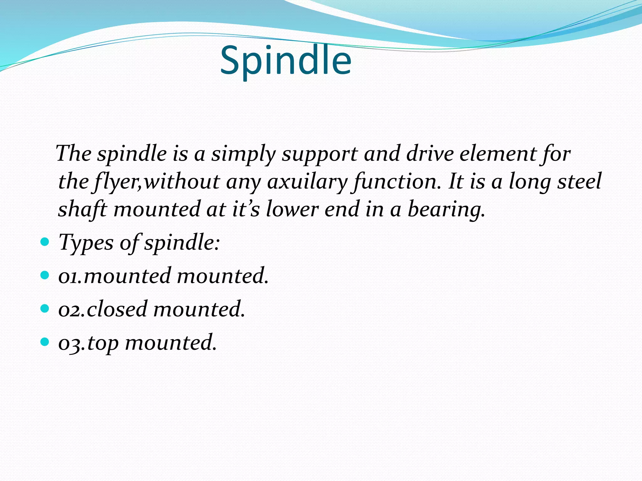 Spindle
The spindle is a simply support and drive element for
the flyer,without any axuilary function. It is a long steel
shaft mounted at it’s lower end in a bearing.
 Types of spindle:
 01.mounted mounted.
 02.closed mounted.
 03.top mounted.
 